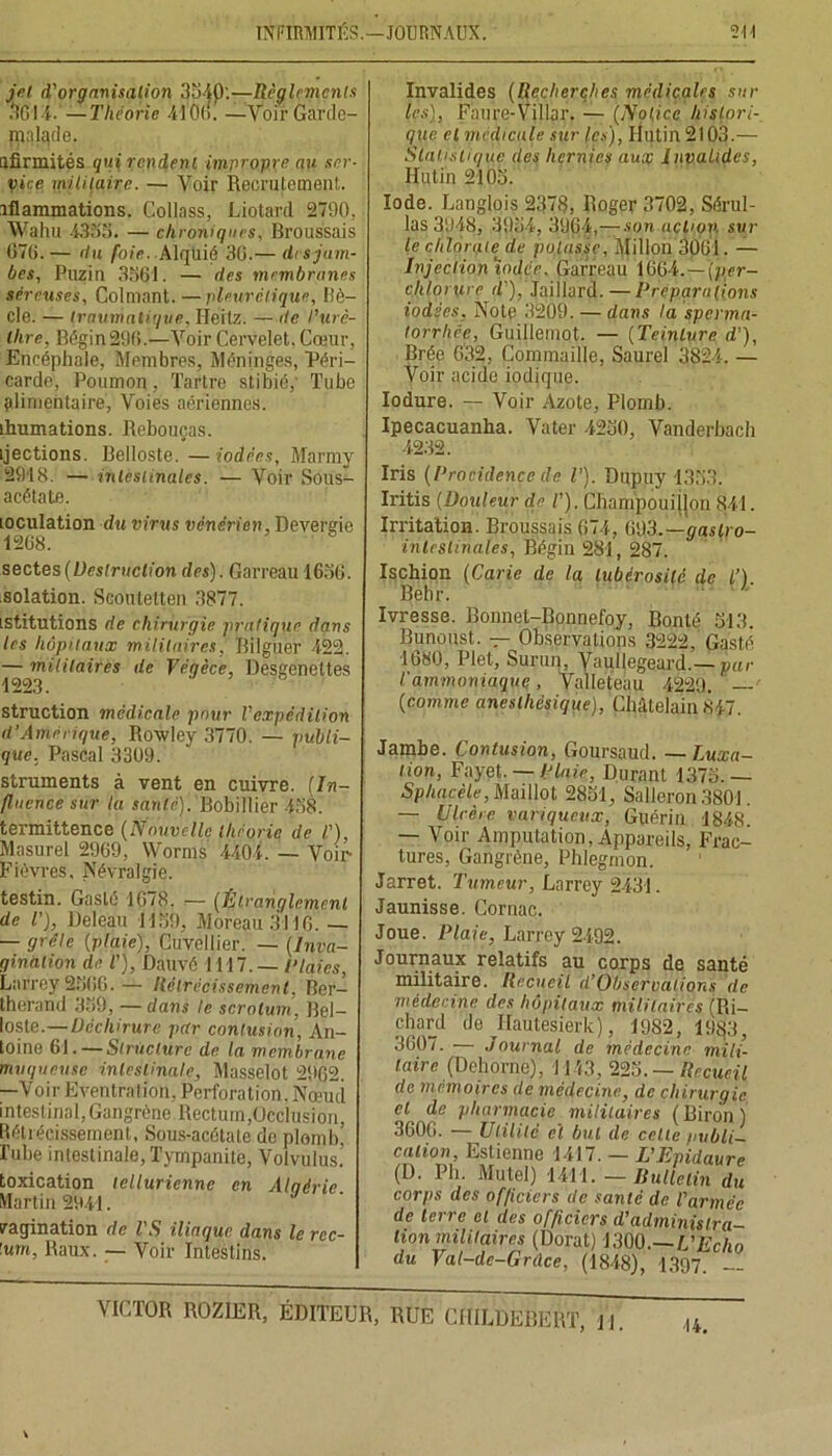 jet d'organisation 3540:—Règlements 3644! —Théorie 4106. —VoirGardc- inalade. ufirmités qui rendent impropre au ser- vice militaire. — Voir Recrutement, iflammations. Collass, Liotard 2790, Wahu 4355. — chroniques, Broussais 676.— du foie. Alqllié 36.— (h s jam- bes, Puzin 3561. — des membranes séreuses, Colmant. —pleurétique, Ilè- cle. — traumatique, Héitz. — itc l'urè- thre, Bégin296.—Voir Cervelet. Cœur, Encéphale, Membres, Méninges, Péri- carde, Poumon, Tartre stibic,' Tube alimentaire, Voies aériennes, ihumations. Rebouças. ijections. Belloste. —iodées, Marmy 2918. — intestinales. — Voir Sous- acétate. mculation du virus vénérien, Deversie 1268. sectes {Destruction des). Garreau 1656. solation. Seoutetten 3877. istitutions de chirurgie pratique dans les hôpitaux militaires, Bilguer 422. — militaires de Tégèce, Desgenettes 1223. struction médicale pour l'expédition d’Amérique, Rowley 3770. — publi- que, Pascal 3309. struments à vent en cuivre. (In- fluence sur lu santé). Bobillier 458. termittence (Nouvelle théorie de /’), Masurel 2969, Worms 4404. — Voir- Fièvres, Névralgie. testin. Gaslé 1678. — (Étranglement de l'), Deleau 1159, Moreau 3116. — — grêle (plaie), Cuvellier. — (Inva- gination de T], Dauvé 1117. — Plaies, Larrey 2566. — Rétrécissement, Ber- therand 359, — dans le scrotum. Bel- loste.— Déchirure par contusion, An- toine 61.—Structure de la membrane muqueuse intestinale, Masselot 2962. —Voir Eventration, Perforation. Nœud intestinal,Gangrène Rectum,Occlusion, Rétrécissement, Sous-acétate de plomb’ Pube intestinale, Tympanite, Volvulus.’ toxication tellurienne en Alqéric. Martin 2941. imagination de l'S iliaque dans le rcc- lum, Raux. — Voir Intestins. Invalides (Recherches médicales sur les), Faure-Villar. — (Notice histori- que cl medicale sur les), Mutin 2103.— Statistique des hernies aux Invalides, Hutin 2105. Iode. Langlois 2378, Roger 3702, Sérul- las 3948, 3934, 3964, — son action sur le chlorate de posasse, Millon 3061. — Injection iod.ee, Garreau 1664. — (per- chlorxirc il'), Jaillard. — Préparations iodées. Note 3209. — dans la sperma- torrhée, Guillemot. — (Teinture d’), Brée 632, Commaille, Saurel 3824. — Voir acide iodique. Iodure. — Voir Azote, Plomb. Ipecacuanha. Vater 4230, Vanderbaeh 4232. Iris (Procidence de V). Dupuy -1353. Iritis (Douleur de V). Cbampouijlon 841. Irritation. Broussais 674, 693.—gaslro- inlcslihates, Bégin 281, 287. Ischion (Carie de la tubérosité de l’). Behr. Ivresse. Bonnet-Bonnefoy, Bonté 513. Bunoust. — Observations 3222, Gasté 1680, Plet, Surun, Yaullegeard.— par l'ammoniaque, Valleteau 4229. — (comme anesthésique), Châtelain 847. Jambe. Contusion, Goursaud. — Luxa- tion, Fayet. — Plaie, Durant 1375.— Sphacèle, Maillot 2851, Salloron 3801. — Ulcère variqueux, Guérin 1848. — Voir Amputation, Appareils, Frac- tures, Gangrène, Phlegmon. Jarret. Tumeur, Larrey 2431. Jaunisse. Cornac. Joue. Plaie, Larrey 2492. Journaux relatifs au corps de santé militaire. Recueil d’Observations de médecine des hôpitaux militaires (Ri- chard de Hautesierk), 1982, 19^3, 3607. — Journal de médecine mili- taire (Dehorne), 1143, 225. — Recueil de mémoires de médecine, de chirurgie cl de pharmacie militaires (Biron) 3606. — Utilité eï but de celte publi- cation, Estienne 1417. — L’Epidaure (D. Ph. Mu tel) 1411. - Bulletin du corps des officiers de santé de l'armée de terre et des officiers d'administra- tion militaires (Dorât) 1300.—L'Echo du Val-dc-Grdce, (1848), 1397 - ■14.