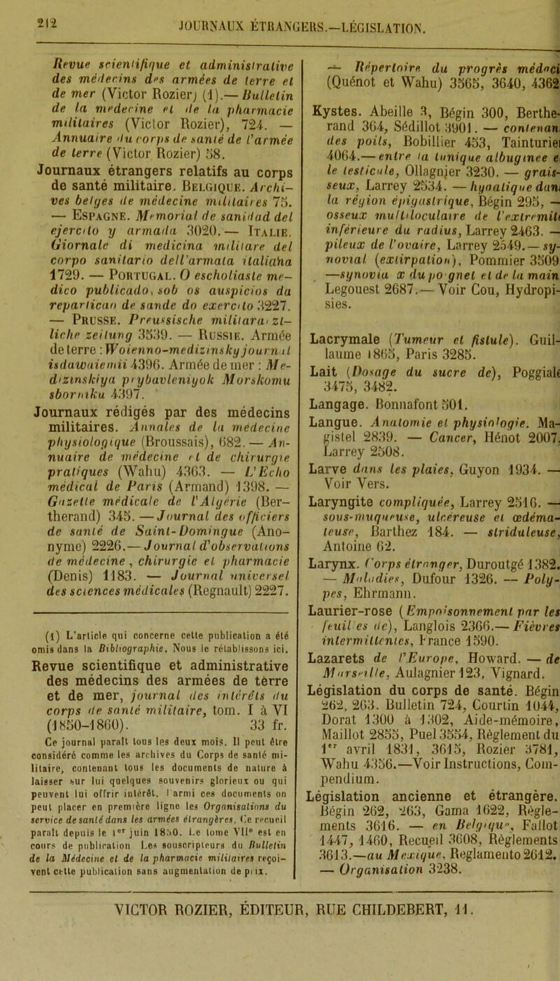 21-2 JOURNAUX ÉTRANGERS.—LÉGISLATION. Revue scientifique et administrative des méilerins des armées de terre et de mer (Victor Rozier) (1).— Bulletin de la médecine et île la pharmacie militaires (Vicior Rozier), 724. — Annuaire 'lu corfis de santé de l’armée de terre (Victor Rozier) 58. Journaux étrangers relatifs au corps de santé militaire. Belgique. Archi- ves belges de médecine militaires 75. — Espagne. Memorial de sanidad del ejerclo y armada 3020.— Italie. Giornalc di medicina militare del cnrpo sanitarin dellarmala tlaliaita 1729. — Portugal. O escholiaslc me- dico publicado, sob os auspicios du rcpariican de sande dn excrclo 3227. — Prusse. Preussischc miliiarw zl- liclie zeitung 3539. — Russie. Armée de terre : Woienno-medizinsky journal isilawaiemii 4390. Armée de mer : Me- dizmslciya pi ybavleniyolc Murskomu sbormku 4397. Journaux rédigés par des médecins militaires. Annales de la médecine physiologique (Broussais), 082.— An- nuaire de médecine il de chirurgie pratiques (Wahu) 4303. — L'Echo médical de Paris (Armand) 1398. — Gazelle médicale de l'Algérie (Ber- therand) 345. —Journal des officiers de santé de Saint-Domingue (Ano- nyme) 2226.— Journal d'observations de médecine , chirurgie et pharmacie (Denis) 1183. — Journal universel des sciences médicales (Régnault) 2227. (l) L'arlicle qui concerne celle publication a élé omis dans la Bibliographie. Nous le rétablissons ici. Revue scientifique et administrative des médecins des armées de terre et de mer, journal îles intérêts du corps de santé militaire, tom. I à VI (1850-1800). 33 fr. Ce journal paratt lous les deux mois. Il poul être considéré comme les archives du Corps de santé mi- litaire, contenant tous les documents de nature à laisser sur lui quelques souvenirs glorieux ou qui peuvent lui offrir intérêt, l armi ces documents on peut placer en première ligne les Organisations du service de santé dans les armées étrangères. Ce recueil paraît depuis le l juin 18.’>0. Le lunie VIIe esl en cours de publication Les souscripteurs du Bulletin de la Médecine et de la pharmacie militaires reçoi- vent cette publication sans augmentation de prix. — Répertoire du progrès médoci (Quénot et Wahu) 3565, 3640, 4362 Kystes. Abeille 3, Bégin 300, Berthe- rand 304, Sédillot 3901. — conienan des poils, Bobilüer 453, Tainturiei 4064.— entre ia tunique albugmee e le testicule, Ollagnjer 3230. — grais- seux, Larrey 2534. — liyaalique dam la région épigastrique, Bégin 295, — osseux multiloculaire de l'exlremiti inférieure du radius, Larrey 2463. — pileux de l’ovaire, Larrey 2549.— sy- novial. (extirpation), Pommier 3509 —synoviu x du po gnel et de la main Legouest 2687. — Voir Cou, Hydropi- sies. Lacrymale (Tumeur cl fistule). Guil- laume 1865, Paris 3285. Lait (Dosage du sucre de), Poggialf 3475, 3482. Langage. Bonnafont 501. Langue. Anatomie et physiologie. Ma- gistel 2839. — Cancer, Hénot 2007. Larrey 2508. Larve dans les plaies, Guyon 1934. — Voir Vers. Laryngite compliquée, Larrey 2516. — sous-muqueuse, ulcéreuse cl œdéma- teuse, Barthez 184. — slriduleuse, Antoine 62. Larynx, forps étranger, Duroutgé 1382. — Maladies, Dufour 1326. — Poly- pes, Ehrmami. Laurier-rose (Empoisonnement par les feuil es de), Langlois 2366.— Fièvres intermittentes, Irance 1590. Lazarets de l’Europe, Howard. — de Mursnlle, Aulagnier 123, Vignard. Législation du corps de santé. Bégin 262, 263. Bulletin 724, Courtin 1044, Dorât 1300 à 1302, Aide-mémoire, Maillot 2855, Puel3554, Règlement du 1 avril 1831, 3615, Rozier 3781, Wahu 4356.—Voir Instructions, Com- pendium. Législation ancienne et étrangère. Bégin 262, 263, Gama 1622, Régle- ments 3616. — en Relgx/u, Fallût 1447, 1460, Recueil 3608, Règlements 3613.—au Mexique. Reglamento 2612. — Organisation 3238.