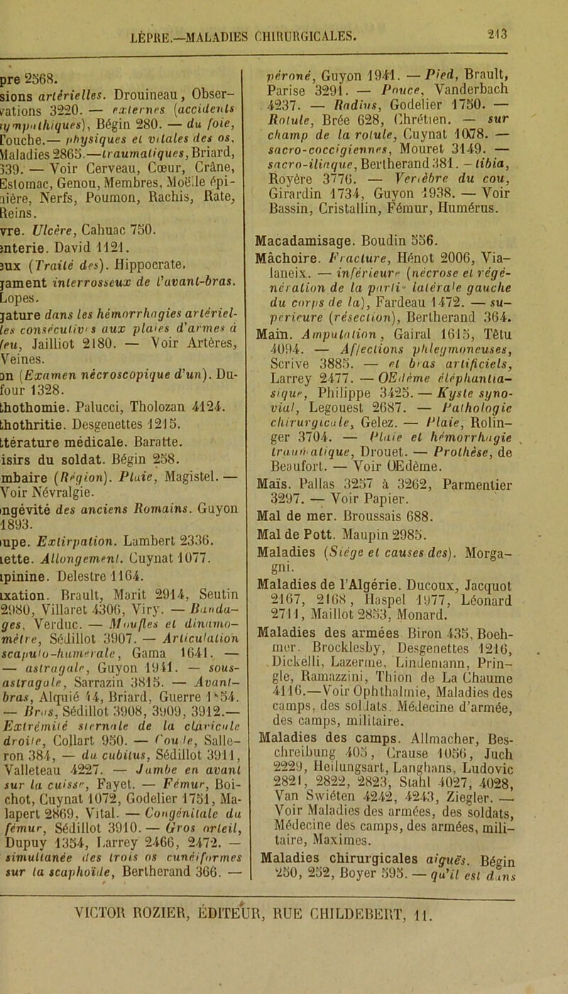 LÈPRE.—MALADIES CHIRURGICALES. pre 2568. sions artérielles. Drouineau, Obser- vations 3220. — externes (accidents tympnihiques), Bégin 280. — du foie, rouche.— physiques et vitales îles os. Maladies 2865.—traumatiques, Briard, 339. — Voir Cerveau, Cœur, Crâne, Estomac, Genou, Membres, Moë.le épi- nière, Nerfs, Poumon, Rachis, Rate, Reins. vre. Ulcère, Cahuac 750. rnterie. David 1121. 3ux (Traité des). Hippocrate, jament inlerrosseux de L'avant-bras. Lopes. jature dans les hémorrhagies artériel- les consécutive aux plaies d'armes à feu, Jailliot 2180. — Voir Artères, Veines. an (Examen nècroscopique d'un). Du- four 1328. thothomie. Palucci, Tholozan 4124. thothritie. Desgenettes 1215. ttérature médicale. Baratte, isirs du soldat. Bégin 258. mbaire (Région). Plaie, Magistel.— Voir Névralgie. incrévité des anciens Romains. Guyon 1893. mpe. Extirpation. Lambert 2336. lette. Allongement. Cuynat 1077. ipinine. Delestre 1164. ixation. Brault, Marit 2914, Seutin 2980, Villaret 4306, Viry. — Banda- ges. Verduc. — Moufles et dinnmo- mètre, Sédillot 3907. — Articulation scagutu-humeraie, Gama 1641. — — astragale, Guyon 1941. — sous- astragale, Sarraziti 3815. — Avant- bras, Alquié 14, Briard, Guerre 1*54. — Bros, Sédillot 3908, 3909, 3912.— Extrémité sternale de la clavicule droite, Collart 950. — ('ou le, Salle— ron 384, — du. cubitus, Sédillot 3911, Valleteau 4227. — Jambe en avant sur la cuisse, Fayet. — Fémur, Boi- chot, Cuynat 1072, Godelier 1751, Ma- lapert 2869, Vital. — Congénitale du fémur, Sédillot 3910. — Gros orteil, Dupuy 1354, Larrey 2466, 2472. — simultanée des trois os cunéiformes sur la scaphoïde, Berlherand 366. — péroné, Guyon 1941. —Pied, Brault, Parise 3291. — Pouce, Vanderbach 4237. — Radins, Godelier 1750. — Rotule, Brée 628, Chrétien. — sur champ de la rotule, Cuynat 1078. — sacro-coccigiennes, Mouret 3149. — sacro-iliaque, Berlherand 381. — tibia, Royère 3“76. — Vertèbre du cou, Girardin 1734, Guyon 1938. — Voir Bassin, Cristallin, Fémur, Humérus. Macadamisage. Boudin 556. Mâchoire. Fracture, Hénot 2006, Via- laneix. — inférieure (nécrose et régé- nération de la parti - latérale gauche du corps de la), Fardeau 1472. — su- périeure (résection), Berlherand 364. Main. Amputation, Gairal 1615, Têtu 4094. — Affections plüeyrnoneuses, Scrive 3885. — et bras artificiels, Larrey 2477. — OEdème élépliantia- sique, Philippe 3425. — Kyste syno- vial, Legouest 2687. — Pathologie chirurgicale. Gelez. — Plaie, Rolin- ger 3704. — Claie et hémorrhagie trait italique, Drouet. — Prothèse, de Beoufort. — Voir OEdème. Maïs. Pallas 3257 à 3262, Parmentier 3297. — Voir Papier. Mal de mer. Broussais 688. MaldePott. Maupin2985. Maladies (Siège et causes des). Morga- gni. Maladies de 1 Algérie. Ducoux, Jacquot 2167, 2168, Haspel 1977, Léonard 2711, Maillot 2853, Monard. Maladies des armées Biron 435, Boeh- mcr. Brocklesby, Desgenettes 1216, Dickelli, Lazerme, Lindemann, Prin- gle, Ramazzini, Th ion de La Chaume 4116.—Voir Ophthalmie, Maladies des camps, des soldats. Médecine d’armée, des camps, militaire. Maladies des camps. Allmacher, Bes- chreibung 405, Crause 1056, Juch 2229, Heilungsarl, Langhnns. Ludovic 2821, 2822, 2823, Stahl 4027, 4028, Van Swiéten 4242, 4243, Ziegler. — Voir Maladies des armées, des soldats, Médecine des camps, des armées, mili- taire, Maximes. Maladies chirurgicales aiguës. Bégin 250, 252, Boyer 595. — qu'il est dans