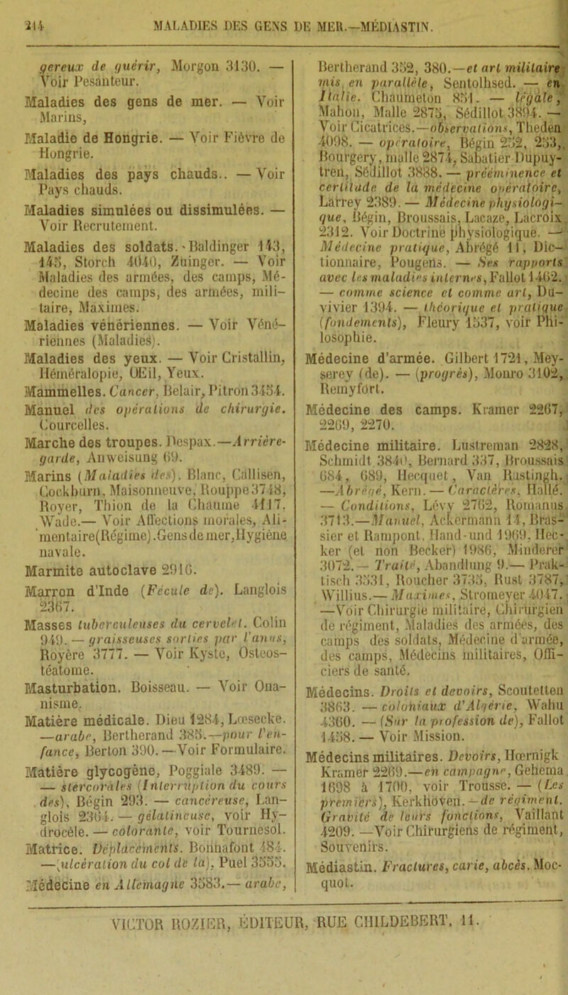 gereux de guérir, Morgon 3130. — Voir Pesanteur. Maladies des gens de mer. — Voir Marins, Maladie de Hongrie. — Voir Fièvre de Hongrie. Maladies des pays chauds.. —Voir Pays chauds. Maladies simulées ou dissimulées. — Voir Recrutement. Maladies des soldats.-Baldinger 143, 143, Storch 4040, Zuinger. — Voir Maladies des armées, des camps, Mé- decine des camps, des armées, mili- taire, Maximes. Maladies vénériennes. — Voir Véné- riennes (Maladies). PÆaladies des yeux. — Voir Cristallin, Héméralopie, OEil, Yeux. Mammelles. Cancer, Belair, Pitron3434. Manuel des opérations de chirurgie. Courcelles. Marche des troupes. Despax.—Arrière- garde, Anweisung 69. Marins (Maladies des). Blanc, Càllisen, Cockburn, Maisonneuve. Rouppo3748, Royer, Thion de la Chaume 4117, Wade.— Voir Affections morales. Ali- 'mentaire(Régime) .Gensde mer,Hygiène navale. Marmite autoclave 2916. Marron d’Inde (Fécule de). Langlois 23(57. Masses tuberculeuses du cervelet. Colin 949. — graisseuses sorties par l'anus, Royère 3777. — Voir Kyste, Osleos- téatome. Masturbation. Boisseau. — Voir Ona- nisme. Matière médicale. Dieu 1284, Lœsecke. —arabe, Bcrtherand 388.—pour l'en- fance, Berton 390. —Voir Formulaire. Matière glycogène, Poggiale 3489. — — stercoViïles [Interruption du cours des), Bégin 293. — cancéreuse, Lan- glois 2364. — gélatineuse, voir Hy- drocèle.— colorante, voir Tournesol. Matrice. Déplacements. Boiinafont 484. —[ulcération du col de la). Puel 3335. Médecine en Allemagne 3583.— arabe, Bertherand 352, 380.—et art militaire mis en parallèle, Sentolhsed. — en Italie. Cliaumeton 851. — legale, Malion, Malle 2873, Sédillot 3894. — Voir Cicatrices,—otseryatïons, Tlieden 4098. — opératoire, Bégin 252 , 253,, Bourgery, malle 2874, Sabatier Dupuy- treil, Sédillot 3888. — prééminence et certitude de la médecine opératoire, Larrey 2389. — Médecine physiologi- que, Bégin, Broussais, Lacaze, Lacroix 2312. Voir Doctrine physiologique. — Médecine pratique, Abrégé 11, Dic- tionnaire, PougeilS. — Ses rapports avec lus maladies intimes, Fallut 1462. — comme science cl comme art, Du- viyier 1394. — théorique et pratique (fondements), Fleury 1537, voir Phi- losophie. Médecine d’armée. Gilbert 1721, Mey- serey (de). — (progrès), Monro 3102, Remyfdrt. Médecine des camps. Kramer 2267, 2269, 2270. Médecine militaire. Lustreman 2828, Schmidt.3840, Bernard 337, Broussais 684, 689, Hecquet, Van Ruslingh. —A b ré o é, Kern. — Carnet ères, Ilallé. — Conditions, Lévy 2762, Romanus, 3713.—Manuel, Ackermann 14, Bras- sier et Rampont, Hand-und 1969. Dec- ker (et non Becker) 1986, Minderer 3072. — Traité, Abandlung 9.— Prak- tisch 3531, Boucher 373.5, Rust 3787, Willius.— Maximes, Stroineyer 4047. —Voir Chirurgie militaire, Chirurgien do régiment, Maladies des armées, des camps des soldats. Médecine d'armée, des camps, Médecins militaires, Offi- ciers de santé. Médecins. Droits et devoirs, Scoutetlen 3863. —colohiaux d'Algérie, Wahu 4360. — (Sur la profession de), Fallût 1458. — Voir Mission. Médecins militaires. Devoirs, Ilœrnigk Kramer 2269.—en campagne, Geherua 1698 à 1700, voir Trousse. — (Les premiers), Kerkhoven. —de régiment. Gravité de leurs fonctions, Vaillant 4209. —Voir Chirurgiens de régiment, Souvenirs. Médiastin. Fractures, carie, abcès. Moc- quot.