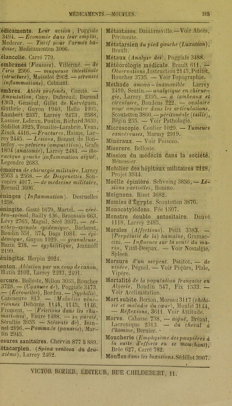 Médicaments. Leur action , Poggiale 3494. — Economie dans leur emploi, Mederer. — Tarif pour l’armce ba- doise, Medicamenten 3006. Mélancolie. Carré 779. Membranes (Fausses). Villermé. — de l’iris 2566. — muqueuse intestinale (structure), Masselol 2962. — séreuses [inflammations], Colmalit. embres. Abcès profonds, Comte. — Amputation, Cany, Dubreuil, Durand 1363, Gensoul, Gillet de Kervéguen, Gulhrie, Guyon 1940, Hello 1995, Lambert 2337, Larrey 2473. 2588, Lasnier, Lebrun, Poulin, Richard3659, Sédillot 3925, Touaille-Larabrie, Yvan, Zinck 4416.—Fractures, Haime, Lar- rey 2445. — Lésions, Bonnet de Bon- nefoy. —pelviens (amputalion), Grafe 1804 (anatomie), Larrey 2484. — tho- racique gauche [inflammation aiguë), Legendre 2683. émoires de chirurgie militaire. Larrey 2563 à 2568. — de Desgenclles, Sou- venirs 4017. —de médecine militaire, Recueil 3606'. éninges (Inflammation). Desruelles 1258. éningite. Gasté 1679, Martel. — céré- bro-spinal, Bailly 136, Broussais 663, Lévy 2765, Magail, Séré 3937. — cé- rébro-spinale épidémique, Barberet, Boudin 551, 574, Daga 1084. — épi- démique, Guyon 1929. — granuleuse, Bazin 238. — syphilitique, Jcannoel 2199. éningitis. MHerpin 2024. enton. Ablation par un coup de canon, Hutin 2102, Larrey 2493, 2491. ercure. Belloste, Millon 3055,Roucher 3728. — (Cyanure, de), Poggiale 3473. — (Ecrouelles), Bordeu. — (Syphilis), Cazeneuve 813. — (Maladies véné- riennes Dehorne 1144, 1145, 1146, Froment. — (Frictions dans les rhu- matismes), Faure 1488. — sa pureté, Sérullàs 3955. — Stéarate de), Jean- nel 2196.—Pommade (panaris), Mar- tin 2945. esures sanitaires. Chervin 877 à 889. étaxarpien. (Spina venlosa du deu- xième), Larrey 2462. Métastases. Dambresville.—Voir Abcès, Péritonite. Métatarsien du pied gauche (Luxation), Brault. Métaux (Analyse des), Poggiale 3488. Météorologie médicale. Brault 611. — 06s«-uutj<ms,Instruction 2145,Patitet, Roucher 3735. — Voir Topographie. Méthode amovo - inamovible. Larrey 2410, Seutin.— analytique en chirur- gie, Larrey 2395. — à lambeaux et circulaire, Baudens 222. — ovalaire pour amputer dans les articulations, Scoutetten 3860. — péritonéale (taille), Bégin 255. — Voir Pathologie. Microscopie. Coulier 1029. — Tumeurs cancéreuses, Marmy 2919. Minéraux. — Voir Poisons. Miserere. Belloste. Mission du médecin dans la société. Ménessier. Mobilier dès hôpitaux militaires 2128, Projet 3544. Moëlle épinière. Schveing 3856, — Lé- sions partielles, Bonino. Moignons. Rizet 3682. Momies d’Égypte. Scoutetten 3876. Monocotylédons. Fée 1507. Monstre double autositaire. Dauvé 1118, Larrey 2485. Morales (Affections). Petit 3383. — (Perpétuité de la) humaine, Gramac- cini. — Influence sur la santé du ma- rin, Vita'l-Despax. — Voir Nostalgie, Spleen. Morsure d’un serpent. Petitot. — de vipère, Pegnel. — Voir Piqûre, Plaie, Vipère. Mortalité de la population française en Algérie, Boudin 547, Fix 1533. — Voir Acclimatation. Mort subite. Berton, Moreau 3117 (phthi- sie el maladie tlu cœur), Moulié 3144, — Réflexions, 3611. Voir Attitude. Morve. Cabasse 738, — aiguë, Bréant, Lacronique 2313. — du cheval à l’homme, Bcrnier. • Moucherie ( Emphysème des paupières à la suite d’efforts en se mouchant) Brée 627, Carré 782. ' Moufles dans les luxations.Sédillot 3907.