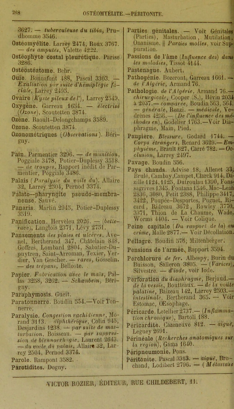 3627. — tuberculeuse du tibia, Pru- dhoinme 3346. Ostéomyélite. Larrey 2474, Roux 3767. — des amputés, Valette 4222. Ostéophyte costal pleurétique. Parise 3286. Ostéostéatome. Behr. Ouïe. Bonnafont 188, Pascal 3303. — Exaltation par suite d'hémiplégie fa- ciale, Larrey 2493. Ovaire (Kyste pileux de V), Larrey 2349. Oxygène. Garreau 1634. — électrisé (Ozone), Scoutetten 3874. Ozène. Raoult-Delougchamps 3589. Ozone. Scoutetten 3874. Ozonométriques (Observations). Bôri- g»y- Pain. Parmentier 3296. — de munition, Poggiale 3478, Potier-Duplessy 3318. — île troupes. Rapport inédit ue Par- mentier, Poggiale 3486. Palais (Paralysie du voile du). Allaire 32, Larrey 2304, Pernod 3374. Palato—pharyngite pseudo-membra- neuse. Sauvé. Panaris. Martin 2943, Potier-Duplessy 3319. Panification. Hervèleu 2026. — [belle- rave), Langlois 2371, Lévy 2731. Pansements des plaies et ulcères, Àve- nel, Bertherand 347, Châtelain 848, Go tires, Lombard 2804, Sabatier-Du- puytren, Sainl-Arroman, Texier, Ver- dier, Ÿan Gcscher. — rares, Gosselin. — des trépans, Belloste. , Papier. Fabrication avec le mais, Pal- las 3238, 3262. — Schœnbein, Béri- gny. Paraphymosis. Gueit. Paratonnerre. Doudiii 354.—Voir Ton- nerre, Paralysie. Congestion rachidienne, Mo- rand 3113. diphthcrique, Colin 943, Desjardins 1238. —par suite de mas- turbation, Boisseau. — par suppres- sion de blennorrhagie, Laurent 2643. — du voile du palais. Allant 32, Lar- rey 2304, Pernod 3374. Parole. Rampont 3382. Parotidites. Dogny. Parties génitales. — Voir Génitales (Parties), Masturbation, Mutilation, Onanisme. j| Parties molles, voir Sup- puration. Passions de l'âme (Influence des) dans les maladies, Tissot 4144. Pastenague. Aubert. Pathogénie. Bozeront, Garreau 1661. — de l'Algérie, Armand 76. Pathologie, de l’Algérie, Armand 76.— chirurgicale, Cooper S.), llévin 2034 à 2037.— comparée, Boudin 363, 364. — générale, Renzi. — médicale, Ve- drènes 4236.— (De l'influence des mé- thodes en), Godelier 1763.—Voir Dia- phragme, Main, Pied. Paupière. Blessure, Godard 1744. — Corps étrangers, Renard 3629.— Em- physème, Brault 627, Carré 182.— Oc- clusion, Larrey 2497. Pavage. Boudin 336. Pays chauds. Advise 18, Allenet 33, Brulé, Cambay,Campet,Clarck 914, Da- zilie 1124,1123, Dutroulau 1390, Fous- sagrives J 343. Fontana 1346, Mac-Lean 2830,3080, Petit 2388, Philippe 3417, 3422, Poupée-Desporles, Pugnet, Ri- card , Râdreau 3672, Rowley 3770, 3371, Thion de La Chaume, Wade, Worms 4404. — Voir Colique. Peine capitale ( Du rapport, de la) au crime, Malle 2877.— Voir Décollation. Pellagre. Boudin 376, Milteiiberger. Pensions de l'année., Rapport 3394. Perchlorure de fer. Albespy, Rurin du Ruisson, Salleron 3803. —(Fartées), Silvestre. — d'iode, voir Iode. Perforation du diaphragme, Rerjaud.— de la vessie, Boutteaux. — de lu voûte palatine, Baizeau 142, Larrey 2303.— intestinale. Bertherand 363. — Voir Estomac, OEsophage. Péricarde. Letellier 2737.— (Inflamma- tion chronique), Bartoli 188. Péricardite. Cazeneuve 812. — aiguë, Leguey 2691. Périnéale (liecherches anatomiques sur la région), Gaina 1640. Péripneumonie. Pons. Péritonite. Pascal 3313. — aiguë, Bro- chand, Lodibert 2796. — ( Métastase