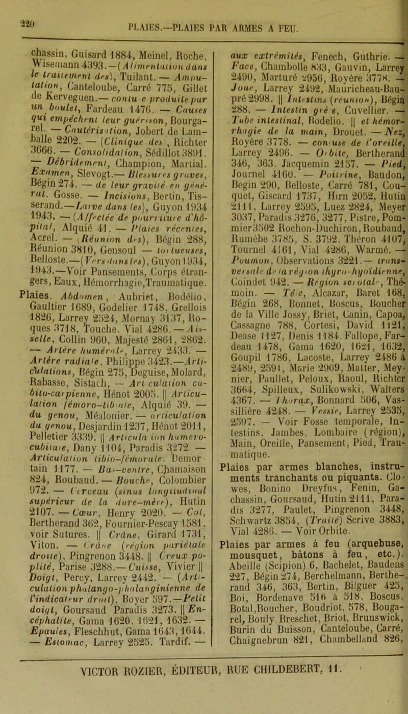 ïlb PLAIES.—PLAIES PAR ARMES A FEU. chassin, Guisard 1884, Meinel, Roche, W îsemann 4.193.—( A limentation dans le traitement des), Tuilant. — Am/iu- lation, Canteloube, Carré 775, Gillet de Kerveguen.— cornu c produite par un boulet, Fardeau 1476. — Causes qui empêchent leur guérison, Bourga- ,re*. — Cautérisation, Jobert de Lara- balle 2202. — (Clinique des , Richter 3066. — Consolidation, Sédillot 3891. — Débridemmi, Champion, Martial. Examen, Slevogt.— Blessures graves, Régin 274. — de leur gravité en géné- rul• Gosse. — Incisions, Bertin, Tis- serand.— Larve dans les), Guyon 1934 1943. —(Affectée de pourriture d'hô- pital, Alquié 41. — Claies récentes, Acrel. — »Réunion des), Bégin 288, Réunion 3810, Gensoul — toi tueuses, Belloste.—( Vers dans tes), Guyon 1934, 1943.—Voir Pansements, Corps étran- gers, Eaux, Hémorrhagie,Traumatique. Plaies. Abdomen, Aubriet, Bodélio, Gaultier 1689, Godelier 1748, Grellois 1826, Larrey 2524, Mornay 3137, Ro- ques 3718, Touche. Vial 4286. — Ais- selle, Collin 960, Majesté 2861, 2862. — Artère huméral-, Larrey 2433. — Artère radiale, Philippe 3423.—Arti- culations, Bégin 276, Déguisé, Molard, Rabasse, Sistach, — Art culation cu- bitu-caipienne, Hénot 2006. || Articu- lation /émoro-lib ale, Alquié 39. — du genou, Méalonier.— articulation du genou, Desjardin 1237, Hénot 2011, Pelletier 3339. jj Articula ion hurhero- cubituie, Dany 1104, Paradis 3,272. — Articulai ion tibio—fémorale. Demor tain 1177. — Bas-ventre, CJiamaison 824, Roubaud. — Bouche, Colombier 972.— (trveau (sinus longitudinal supérieur de la dure-mère), Ilutin 2107. — Cœur, Henry 2020. — Col, Bertherand 362, Fournier-Pescay 1381, voir Sutures. || Crâne, Girard 1731, Viton. — Crâne (région pariétale droite), Pingrenon 3448. || Creux po- plité, Parise 3288.— Cuisse, Vivier || Doigt, Percy, Larrey 2442. — (Arti- culation phalango-plialanginienne de l'indicateur droit), Boyer 3Q7.— Petit doigl, Goursaud Paradis 3273. || En- céphalite, Gaina 1620, 1621, 1632. — Epaules, Fleschhut, Gama 1643,1644. — Estomac, Larrey 2523. Tardif. — aux extrémités, Fenech, Guthrie. — Face, Chambolle 833, Gauvin, Larrey 2490, Marturé ^956, Royère 377«. - Joue, Larrey 2492, Mauricheau-Bau- pré2998. || lultsinu (réunion), Bégin 288. — Intestin giè e, Cuvellier. — l'ube intestinal, Bodelio. || et hémor- rhagie de la main, Drouet. — Nez, Royère 3778. — con use de l’oreille, Larrey 2496. — O'bile, Bertherand 346, 363 Jacquemin 2157. — Pied, Journel 4160. — Poitrine, Baudon, Begin 290, Belloste, Carré 781, Cou- quet, Giscard 1737, Hirn 2052, Hutin 2111, Larrey 2595, Luez 2824, Meyer 3037, Paradis 3276, 3277, Pistre, Pom- mier3302 Rochon-Duchiron, Roubaud, Ruinèbe 3785, S. 3792. Théron 4107, Tournel 4161, Vial 4286, Warmé. — Poumon, Observations 3221.— iront- veisale d ■ tarégion iliyro-hyoïdienne, Coindet 942. — Région sciolal-, Thé- moin. — Tc e, Alcazar, Baret 168, Bégin 268, Bonnet, Boscus, Boucher de la Ville Jossy, Briet, Canin, Capoa, Cassagne 788, Cortesi, David 1121, Dease 1127, Denis 1184. Fallope, Far- deau 1478, Gama 1620, 1621, 1632, Goupil 1786, Lacoste, Larrey 2486 à 2489, 2591, Marie 29U9, Malter, Mey- nier, Paullet, Peloux, Raoul, Richtcr 3664, Spilleux, Sulikowski, Walters 4367. — thorax. Bonnard 506, Vas- sillière 4248. — Vessie, Larrey 2535, 2597. — Voir Fosse temporale, in- testins. Jambes, Lombaire (région). Main, Oreille, Pansement, Pied, Trau- matique. Plaies par armes blanches, instru- ments tranchants ou piquants. Cio- wes, Bonino Dreyfus, Fenin, Ga- chassin, Goursaud, Hutin 2111, Para- dis 3277, Paulet, Pingrenon 3448, Schwartz 3854, (Traité) Scrive 3883, Vial 4286. — Voir Orbite. Plaies par armes à feu (arquebuse, mousquet, bâtons à feu, etc.). Abeille (Scipion) 6, Bachelet, Baudens 227, Bégin274, Berchelmann, Berthe-, rand 346, 363, Bertin, Bilguer 425, Boi, Bordenave 516 à 518, Boscus, Botal.Boucher, Boudriot, 578, Bouga- rel, Bouly Breschet, Briot, Brunswick, Burin du Buisson, Canteloube, Carré, Chaignebrun 821, Chambelland 826,