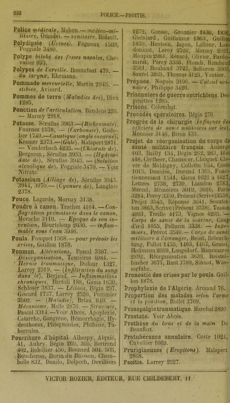 P0LICI3.—PSOITIS, Police médicale, Malion.— médico-mi- litaire, Omodei. — sanitaire., Bidault. Polydipsie (Urines). Fégueux 1509, Poggiale 3480. Polype bilobé des fosses nasales, Che- valier 893. Polypes de l'oreille. Bonnafont 479. — du larynx, Ehrmann. Pommade mercurielle, Martin 2945. — shbiée, Avisard. Pommes de terre (Maladies des), Dieu 1285, Ponction de l'articulation. Baudens22G. — Martny 2918. Potasse. Sérullas 3963.—(Bichromate), Fournez 1578, — (Carbonate), Gode- lier 1749.—Caustique (ongle incarné), Freiner 2373.—(Gale). Malapert2871. — Vanderbach4235. —(Chlorate de). Bergeron, Sérullas 3953. — (Hydrio- dale de), Sérullas 3945. — (Solution alcoolique de), Poggiale 3470. — Voir Nitrate. Potassium (Alliage de), Sérullas 3943. 3944, 3970.— (Cyanure de), Langlois 2378. Pouce. Lagarde, Mornay 3138. Poudre à canon. Trachez 4164. —Con- flagration prématurée dans le canon, Morache 3110. — Epoque de son in- vention, Ileurleloup 2030. — inflam- mable sous l’eau 3946. Pouls. Fouquet 1568.— pour prévoir les .crises, Guillon 1878. Poumon. Altérations, Pascal 3307. — Désorganisation, Tesnières 4084. — Hernie traumatique, Dufour 1327, Larrey 2519. — (Infiltration du sang dans le), Berjaud. — Inflammations chroniques, Bartoli 188, Gama 1630, Schloser 3837. — Lésions, Bégin 297. Giscard 1737, Larrey 2520, Pommier 3502. — (Maladie), Briau 640. — Mécanisme, Malle 2876. — Structure, Pascal 3314.—Voir Abcès, Apoplexie, Catarrhe, Gangrène, Hémorrhagie, Hy- drothorax, Phlegmasies, Phthisie, Tu- bercules. Pourriture d’hôpital Albespy, Alquié, 41, Aubry. Bégin 269, 305, Bertrand 402, Bobillier 456, Bonnard 504, 505, Boucheron, Burin du Buisson, Cham- bolle 832, Danilo, Delpech, Devillicrs 1272, Gorsse, Gronnier 1836, 1836, Guéniard, Guillaume 1863, Guillon 1879, Hantson, Jagou, Lallour, Lar- douinat, Leroy 2720, üiarmy 2921, Maupin 2983, Ménard, Olivier, Pardo- mirat, Percy 3356, Plomb, Rambaud 3581, Roubaud 3727, Salleron 3805, Saurel 3824, Thomas 4125, Vautier. Prépuce. Noguès 3196. — Calcul uri- naire, Philippe 3426. Prisonniers de guerre autrichiens. Des- genet tes 1205. Prisons. Colombot. Procédés opératoires. Bégin 270. Progrès de la chirurgie (Influence des n/ficiers de sanie militaires sur les), Mounier 3146, Biron 433. Projet de réorganisation du corps de santé militaire français. Auberge 103, Bailly 134, Bégin 262, 263, Blot 448, Cerfbeer, Chaussier, Chôquet. Cle- ver de Maldigny, Collette 954, Cosle 1015, Denniée, Durand 1365, Fonc- tionnement 1541, Gama 1622 à 1627, Lettres 2738, 2739, Liandon 2783, Marcel, Mémoires 3019, 3016, Paris 3284, Percy 3350, Présent (Scrive)3538, Projet 3545, Réponse 3641, Scoutet- ten3863,Scrive(Présent 3538), Tesson 4093, Treille 4173, Vignes 4295. — Corps de santé de la marine, Coup d’œil 1055, Pellarin 3338. — Infir- miers, Prévôt 3540.— Corps de satilc militaire à l’étranger, Beint, Beleuch- tung, Fallût 1455, 1463, 1467, Grassi, Hoffmann 2059, Langsdorf, Manzanares 2892, Réorganisation 3639, Reistel- hueber 3677, Ilust3789, Sinnot, Was- serfuhr. Pronostic des crises par le pouls. Guil- lon 1878. Prophylaxie de l’Algérie. Armand 7G. Proportion des malades selon l’arme et la position, Rollet 3709. Prosopalgie traumatique. Marchai 2899 Prostate. Voir Abcès. Prothèse du bras cl de la main De Beaufort. Protubérance annulaire. Coste 1021, Cuvellier 1069. Prurigineuses (Eruptions). Malapert 2868. Psoïtis. Larrey 2527.