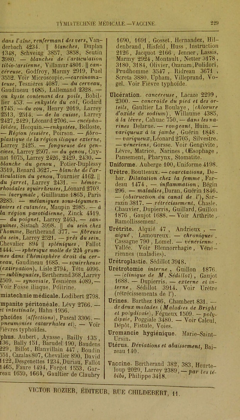 dans l’aine,renfermant des vers, Van- derbach 4234. || blanches, Duplan 4348, Schveiqg 3837, 3838, Seutin 3980. — blanches de l’articulation libio-larsienne, Villamur4801. || can- céreuse, Godfroy, Marmy 2919, Puel 3332. Voir Microscopie.—carcinoma- teuse, Tesnières 4087. — du cerveau, Gaudineau 1683, Lallemand 2328. — ou kyste contenant des poils, Bobil- lier 433. — enkystée du col, Godard 4743. —du cou, Henry 2019, Larrey 2313, 2314. — de la cuisse, Larrey 2427,2429, Léonard 2706. — encépha- loïdes, Hecquin.—enkystées, Belloste, — Région /essière, Poirson. — fibro- plaslique de la région iliaque externe, Larrey 2425. — fongueuse des gen- cives, Larrey 2507. = du genou, Cuy- nat 4075, Larrey 2426, 2429, 2430. — blanche du genou, Potier-Duplessy 3549, Renard 3627.— blanche de l'ar- ticulation du genou, Tournier 4162. || du jarret, Larrey 2431. — hémor- rlioidales s-quirrheuses, Léonard 270'-*. — lacrymale, Guillaume 1865, Paris 3285. — mélaniques sous-tégumen- laires et cutanées, Maupin 2983. — à la région parotidienne, Zinck 4419. — du poignet, Larrey 2463. — san- guines, Sistach 3998. || du sein chez l’homme, Berlherand 377. — fibreuse du sein, Larrey 2524. — près du sein, Chevalier 894 || spléniques, Fallût 1444. — sphérique molle de 224 gram- mes dans l’hémisphère droit du cer- veau, Gaudineau 1685. —squirrheuse (extirpation), Lisle2794, Têtu 4096. — sublinguales, Bertherand 368,Larrëy 2309. — synoviale, Tesnières 4089,— Voir Fosse iliaque, Pditrine. miatechnie médicale. Lodibert 2798. mpanite péritonéale. Lévy 2766. — H intestinale, Hahn 1956. phoïdes (affections), Pascal 3306. — pneumonies catarrhales et). — Voir Fièvres typhoïdes. phus. Aubert, Ayasse , Bailly 435 , 136, Bally 151, Barudel 190, Baudens 229, Billot, Blanvillain 447, Boudin 351, Cazalas807, Chevalier 890, David L122,Desgenettes 1234,Duriau, Fallût 1465, Faure 1494, Forget 4553, Gar- reau 1659, 1664, Gaultier de Claubry 4690, 1691, Gosset. Hernandez, Hil- denbrand , Hisfeld, Huss , Instruction 2126, Jacquot 2166, Jenner, Lassis, Marmy 2924, Montault, Netter 3178 , 3480, 3184, Olivier, Ozanam,Polidori, Prudhomme 3547 , Ridreau 3671 , Screta 3880, Upham, Villeprand, Vo- gel. Voir Fièvre typhoïde. Ulcération, cancéreuse, Lacaze 2299 , 2300. — cancroïde du pied et des or- teils, Gaultier La Boulaye , [chlorure d'oxide de sodium), Willaume 4385, à la lèvre, Cahuac 750, — dans les na- rines Delarue. — rongeant, Huin. — variqueux à la jambe , Guérin 1848 . — variqueux, Léonard 2705, Silvestre. — vénériens, Gorsse. Voir Gengivite, Lèvre, Matrice, Narines , OEsophage , Pansement, Pharynx, Stomatite. Uniforme. Auberge 100, Uniforme 4198. Urètre.Boutteaux. — coarctations, De- bar. Dilatation chez la femme , Far- deau 1474 , — inflammation, Bégin 296. — maladies,Daran, Guérin 1846. — (obstruction du canal de V), Sar- razin 3817. — rétrécissement. Chasle, Chauvier, Dupierris, Guillard, Guillou 1876 , Gaujot 1688. — Voir Arthrite, Ramollissement. Urétrite. Alquié 47 , Andrieux . — aiguë, Lamoureux. — chroniques . Cassagne 790 , Lomel. — vénérienne , Vallée. Voir Blennorrhagie, Véné- riennes (maladies). Urétroplastie. Sédil lot 3948. Urétrotomie interne , Guillon 1876. — (clinique de M. Sédillol), Gaujot 1688. — Dupierris. — externe et in- terne , Sédillot 3914. Voir Urètre (rétrécissements de T). Urines. Barthez 186, Chambert 831. — de deux malades [Maladies de Brighl et polydipsie), Fégueux 1509. — poly- dipsie, Poggiale 3480. — Voir Calcul, Dépôt, Fistule, Voies. Uromancie hygiénique. Marie-Saint- Ursin. Utérus. Déviations et abaissement, Bai- zeau 140. Vaccine. Bertherand 382, 383, Heurte- loup 2029, Larrey 2389, — par les té- btbs, Philippe 3418.