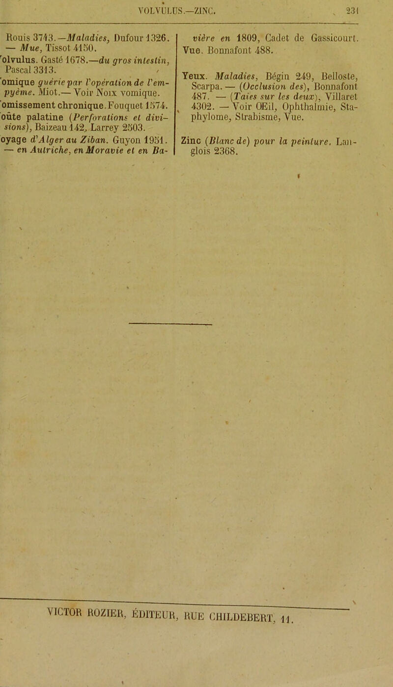 Rouis 37^3. — Maladies, Dufour 1326. — Mue, Tissot 4150. rolvulus. Gasté 1678.—du gros intestin, Pascal 3313. ’omique guérie par l'opération de l'cm- pyème. Miot.— Voir Noix vomique, omissement chronique. Fouquet 1574. oûte palatine (Perforations et divi- sions), Baizeau 142, Larrey 2503. oyage d'Alger au Ziban. Guyon 1951. — en Autriche, en Moravie et en Ba- vière en 1809, Cadet de GassicourL Vue. Bonnafont 488. Yeux. Maladies, Bégin 249, Belloste, Scarpa. — (Occlusion des), Bonnafont 487. — (Taies sur les deux), Villaret , 4302. — Voir OEil, Ophthalmie, Sta- phylome. Strabisme, Vue. Zinc (Blanc de) pour la peinture. Lan- glois 2368. i