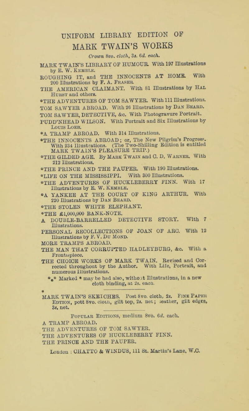 UNIFORM LIBRARY EDITION OF MARK TWAIN’S WORKS Crown 8vo. cloth. 3s. 6d. each. MARK TWAIN’S LIBRARY OF HUMOUR. With 197 Illustrations by E. W. Kembi.k. ROUGHING IT, and THE INNOCENTS AT HOME. With 200 Illustrations by F. A. Fraser. THE AMERICAN CLAIMANT. With 81 Illustrations by Hal Hurst and others. “THE ADVENTURES OF TOM SAWYER. With 111 Illustrations. TOM SAWYER ABROAD. With 26 Illustrations by Dan Beard. TOM SAWYER, DETECTIVE, &c. With Photogravure Portrait. PUDD’NHEAD WILSON. With Portrait and Sis Illustrations by Louis Loeb. “A TRAMP ABROAD. With 314 Hlustrations. “THE INNOCENTS ABROA D; or, The New Pilgrim’s Progress. With 234 Illustrations. (The Two-Shilling Edition is entitled MARK TWAIN’S PLEASURE TRIP.) “THE GILDED AGE. By Mark Twain and 0. D. Warner. With 212 Illustrations. “THE PRINCE AND THE PAUPER. With 190 Illustrations. “LIFE ON THE MISSISSIPPI. With 300 Illustrations. “THE ADVENTURES OF HUCKLEBERRY FINN. With 17 Illustrations by E. W. Kemble. “A YANKEE AT THE COURT OF KING ARTHUR. With 220 Illustrations by Dan Beard. “THE STOLEN WHITE ELEPHANT. “THE £1,000,000 BANK-NOTE. A DOUBLE-BARRELLED DETECTIVE STORY. With 7 Illustrations. PERSONAL RECOLLECTIONS OF JOAN OF ARC. With 12 Illustrations by F. V. Du Mond. MORE TRAMPS ABROAD. THE MAN THAT CORRUPTED HADLEYBURG, &c. With a Frontispiece. THE CHOICE WORKS OF MARK TWAIN. Revised and Cor- rected throughout by the Author. With Life, Portrait, and numerous Illustrations. *„« Marked * may be had also, witho.it Illustrations, in a new cloth binding, at 2s. eaoti. * MARK TWAIN’S SKETCHES. Post 8vo. cloth, 2s. Fjnk Paper Edtion, pott 8vo. clotn, gilt top, 2s. net; leather, gilt edges, 3s. net. Popular Editions, medium 8vo. 6d. each. A TRAMP ABROAD. THE ADVENTURES OF TOM SAWYER. THE ADVENTURES OF HUCKLEBERRY FINN. THE PRINCE AND THE PAUPER. Loudon : OHAXTO & W1NDUS, 111 St. Martin’s Lane. W.C.