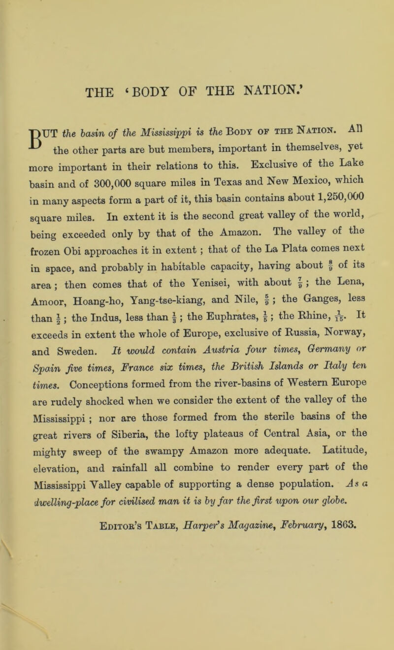 THE ‘BODY OF THE NATION.’ T>UT the basin of the Mississippi is the Body of the Nation. All the other parts are but members, important in themselves, yet more important in their relations to this. Exclusive of the Lake basin and of 300,000 square miles in Texas and New Mexico, which in many aspects form a part of it, this basin contains about 1,250,000 square miles. In extent it is the second great valley of the world, being exceeded only by that of the Amazon. The valley of the frozen Obi approaches it in extent ; that of the La Plata comes next in space, and probably in habitable capacity, having about of its area ; then comes that of the Yenisei, with about |; the Lena, Amoor, Hoang-ho, Yang-tse-kiang, and Nile, § ; the Ganges, less than |; the Indus, less than |; the Euphrates, |; the Rhine, jg. It exceeds in extent the whole of Europe, exclusive of Russia, Norway, and Sweden. It would, contain Austria four times, Germany or Spain five times, France six times, the British Islands or Italy ten times. Conceptions formed from the river-basins of Western Europe are rudely shocked when we consider the extent of the valley of the Mississippi ; nor are those formed from the sterile basins of the great rivers of Siberia, the lofty plateaus of Central Asia, or the mighty sweep of the swampy Amazon more adequate. Latitude, elevation, and rainfall all combine to render every part of the Mississippi Valley capable of supporting a dense population. As a dwelling-place for civilised man it is by far the first upon our globe. Editor’s Table, Harper's Magazine, February, 1863.