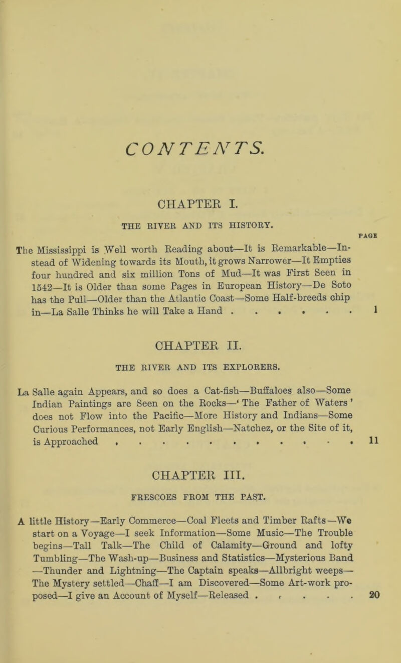 CONTENTS. CHAPTER I. THE RIVER AND ITS HISTORY. PAGH The Mississippi is Well worth Reading about—It is Remarkable In- stead of Widening towards its Mouth, it grows Narrower—It Empties four hundred and six million Tons of Mud—It was First Seen in 1542—It is Older than some Pages in European History—De Soto has the Pull—Older than the Atlantic Coast—Some Half-breeds chip in—La Salle Thinks he will Take a Hand ...... 1 CHAPTER II. THE RIVER AND ITS EXPLORERS. La Salle again Appears, and so does a Cat-fish—Buffaloes also—Some Indian Paintings are Seen on the Rocks—* The Father of Waters ’ does not Flow into the Pacific—More History and Indians—Some Curious Performances, not Early English—Natchez, or the Site of it, is Approached 11 CHAPTER III. FRESCOES FROM THE PAST. A little History—Early Commerce—Coal Fleets and Timber Rafts—We start on a Voyage—I seek Information—Some Music—The Trouble begins—Tall Talk—The Child of Calamity—Ground and lofty Tumbling—The Wash-up—Business and Statistics—Mysterious Band —Thunder and Lightning—The Captain speaks—Allbright weeps— The Mystery settled—Chaff—I am Discovered—Some Art-work pro- posed—I give an Account of Myself—Released . t . . . 20