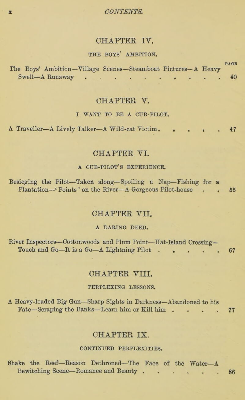 CHAPTER 17. THE BOYS’ AMBITION. PAGB The Boys’ Ambition—Tillage Scenes—Steamboat Pictures—A Heavy Swell—A Runaway 40 CHAPTER V. I WANT TO BE A CUB-PILOT. A Traveller—A Lively Talker—A Wild-cat Victim. .... 47 CHAPTER VI. A cub-pilot’s experience. Besieging the Pilot—Taken along—Spoiling a Nap—Fishing for a Plantation—‘ Points ’ on the River—A Gorgeous Pilot-house , . 65 CHAPTER VII. A DARING DEED. River Inspectors—Cottonwoods and Plum Point—Hat-Island Crossing— Touch and Go—It is a Go—A Lightning Pilot ..... 67 CHAPTER VIII. PERPLEXING LESSONS. A Heavy-loaded Big Gun—Sharp Sights in Darkness—Abandoned to his Fate—Scraping the Banks—Learn him or Kill him .... 77 CHAPTER IX. CONTINUED PERPLEXITIES. Shake the Reef—Reason Dethroned—The Face of the Water—A Bewitching Scene—Romance and Beauty 86