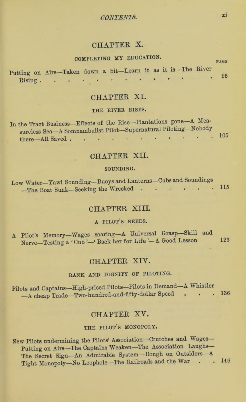 ri CHAPTER X. COMPLETING MY EDUCATION. Patting on Airs—Taken down a bit—Learn it as it is—The River Rising PAGH 95 CHAPTER XI. THE RIVER RISES. In the Tract Business—Effects of the Rise—Plantations gone—A Mea- sureless Sea—A Somnambulist Pilot—Supernatural Piloting—Nobody there—All Saved ,..••••• CHAPTER XII. SOUNDING. Low Water—Yawl Sounding—Buoys and Lanterns—Cubs and Soundings —The Boat Sunk—Seeking the Wrecked CHAPTER XIII. A pilot’s needs. A Pilot’s Memory—Wages soaring—A Universal Grasp—Skill and Nerve Testing a ‘ Cub ’—‘ Back her for Life ’—A Good Lesson CHAPTER XIY. RANK AND DIGNITY OF PILOTING. Pilots and Captains—High-priced Pilots—Pilots in Demand A Whistler —A cheap Trade—Two-hundred-and-fifty-dollar Speed CHAPTER XV. THE PILOT’S MONOPOLY. New Pilots undermining the Pilots’ Association—Crutches and M ages Putting on Airs—The Captains Weaken—The Association Laughs The Secret Sign—An Admirable System—Rough on Outsiders—A Tight Monopoly—No Loophole—The Railroads and the War . .