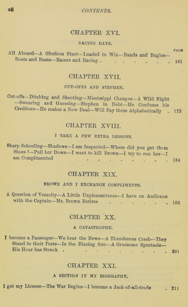 CHAPTER XVI. RACING DAYS. All Aboard—A Glorious Start—Loaded to Win—Bands and Bugles— Boats and Boats—Racers and Racing . ... PAOB 161 CHAPTER XVII. CUT-OFFS AND STEPHEN. Cut-offs—Ditching and Shooting—Mississippi Changes—A Wild Night —Swearing and Guessing—Stephen in Debt—He Confuses his Creditors He makes a New Deal—Will Pay them Alphabetically . 173 CHAPTER XVIII. I TAKE A FEW EXTRA LESSONS. Sharp Schooling—Shadows—I am Inspected—Where did you get them Shoes ? Pull her Down—I want to kill Brown—I try to run her I am Complimented CHAPTER XIX. BROWN AND I EXCHANGE COMPLIMENTS. A Question of Veracity—A Little Unpleasantness—1 have an Audience with the Captain—Mr. Brown Retires .... CHAPTER XX. A CATASTROPHE. I become a Passenger—We hear the News—A Thunderous Crash—They Stand to their Posts—In the Blazing Sun—A Gruesome Spectacle His Hour has Struck , CHAPTER XXI. A SECTION IN MY BIOGRAPHY. I get my License—The War Begins—I become a Jack-of-all-trade . 211