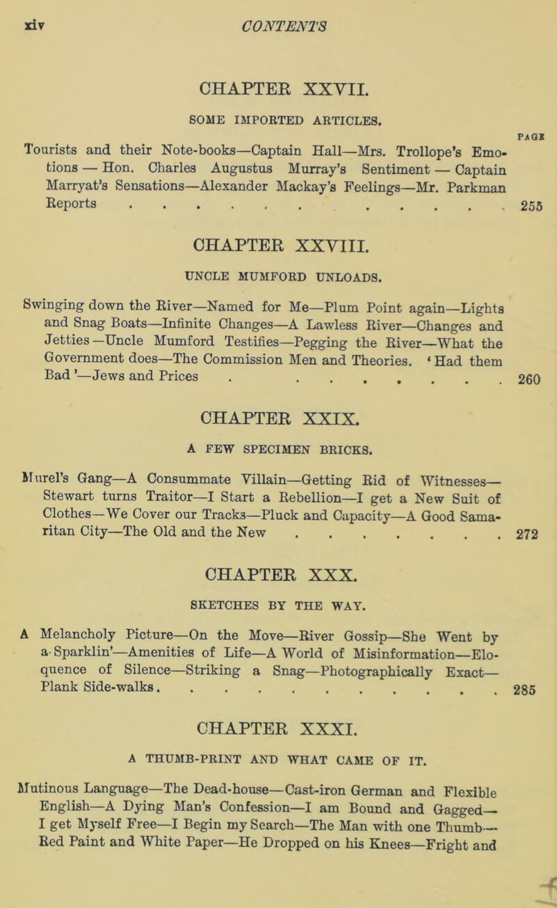 CHAPTER XXVII. SOME IMPORTED ARTICLES. PAGS Tourists and their Note-books—Captain Hall—Mrs. Trollope’s Emo- tions — Hon. Charles Augustus Murray’s Sentiment — Captain Marryat’s Sensations—Alexander Mackay’s Feelings—Mr. Parkman Reports .... 255 CHAPTER XXVIII. UNCLE MUMFORD UNLOADS. Swinging down the River—Named for Me—Plum Point again—Lights and Snag Boats—Infinite Changes—A Lawless River—Changes and Jetties—Uncle Mumford Testifies—Pegging the River—What the Government does—The Commission Men and Theories. ‘ Had them Bad ’—Jews and Prices . 260 CHAPTER XXIX. A FEW SPECIMEN BRICKS. Morel's Gang—A Consummate Villain—Getting Rid of Witnesses— Stewart turns Traitor—I Start a Rebellion—I get a New Suit of Clothes—We Cover our Tracks—Pluck and Capacity—A Good Sama- ritan City—The Old and the New 272 CHAPTER XXX. SKETCHES BY THE WAY. A Melancholy Picture—On the Move—River Gossip—She Went by a-Sparklin’—Amenities of Life—A World of Misinformation—Elo- quence of Silence—Striking a Snag—Photographically Exact— Plank Side-walks 285 CHAPTER XXXI. A THUMB-PRINT AND WHAT CAME OF IT. Mutinous Language—The Dead-house—Cast-iron German and Flexible English—A Dying Man’s Confession—I am Bound and Gagged— I get Myself Free—I Begin my Search—The Man with one Thumb- Red Paint and White Paper—He Dropped on his Knees—Fright and X