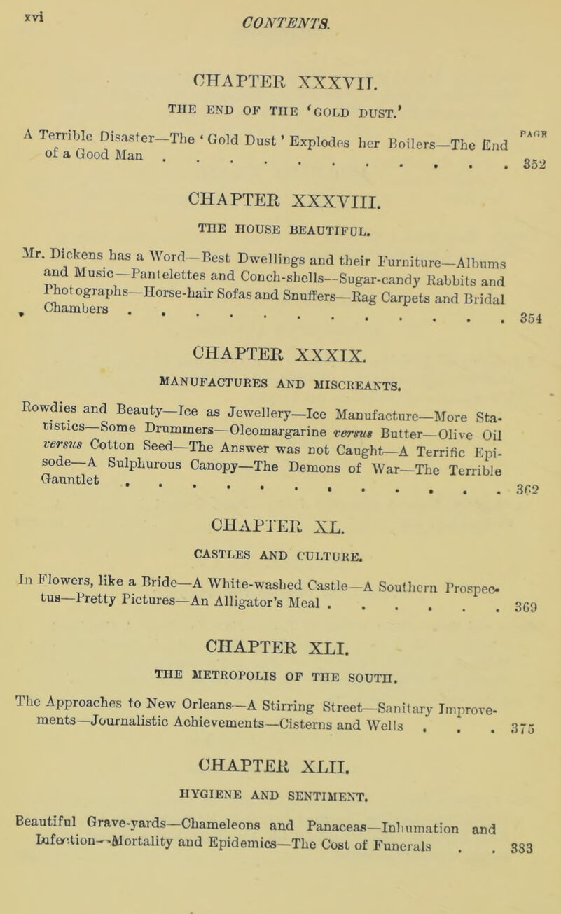 CHAPTER XXXVIT. the end of tiie ‘gold dust.’ PAOK A Terrible Disaster-The • Gold Dust ’ Explodes her Boilers-The End of a Good Man ... , ''•••* . oo2 CHAPTER XXXVIII. THE HOUSE BEAUTIFDL. Mr. Dickens has a Word—Best Dwellings and their Furniture—Albums and Music—Pantelettes and Conch-shells—Sugar-candy Rabbits and lot ographs—Horse-hair Sofas and Snuffers—Rag Carpets and Bridal » Chambers .... CHAPTER XXXIX. MANUFACTURES AND MISCREANTS. Rowdies and Beauty—Ice as Jewellery—Ice Manufacture—More Sta- tistics-Some Drummers—Oleomargarine versus Butter—Olive Oil versus Cotton Seed—The Answer was not Caught—A Terrific Epi- sode A Sulphurous Canopy—The Demons of War—The Terrible Gauntlet , CHAPTER XL. CASTLES AND CULTURE. In Flowers, like a Bride—A White-washed Castle—A Southern Prospec- tus—Pretty Pictures—An Alligator’s Meal . ° • • • • • CHAPTER XLI. TnE METROPOLIS OF TOE SOUTH. The Approaches to New Orleans—A Stirring Street—Sanitary Improve- ments—Journalistic Achievements—Cisterns and Wells CHAPTER XLII. HYGIENE AND SENTIMENT. Beautiful Grave-yards—Chameleons and Panaceas—Inhumation and Iufantion—Mortality and Epidemics—The Cost of Funerals