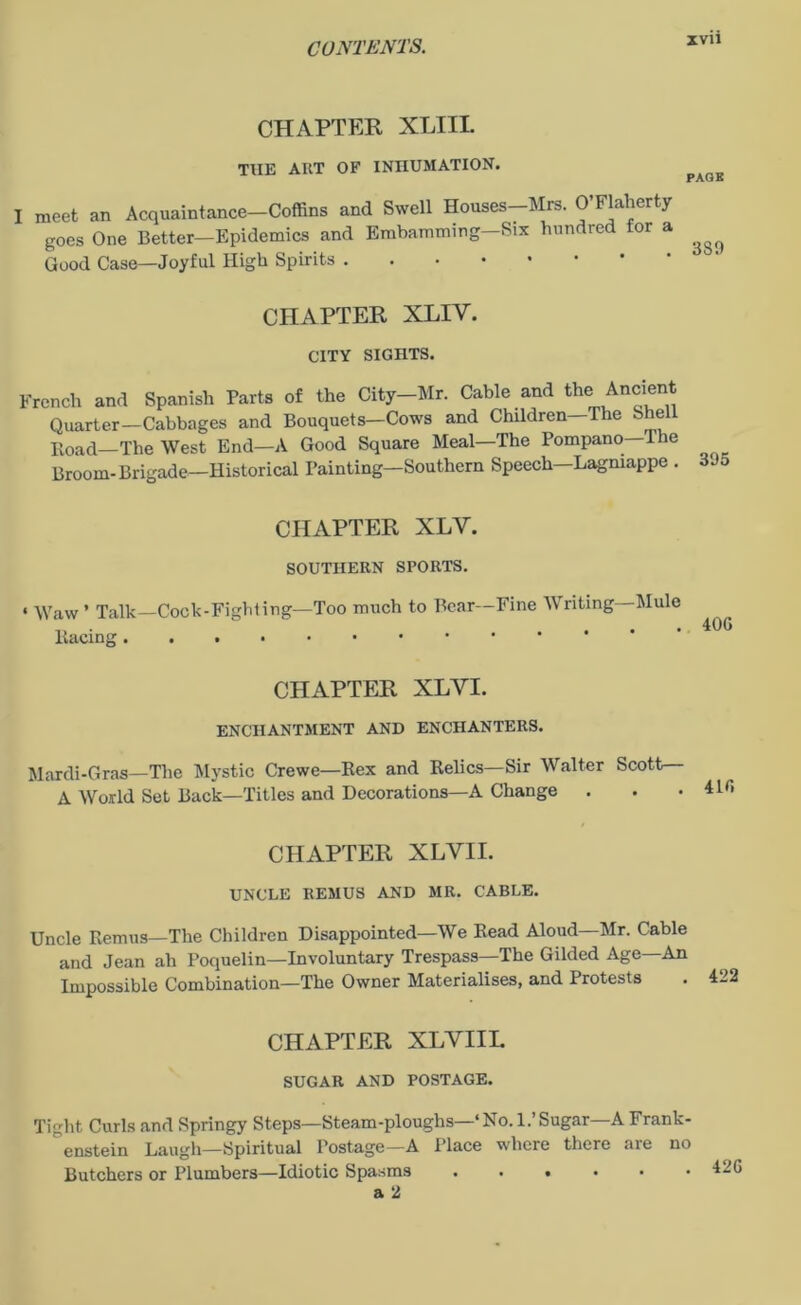 CHAPTER XLIII. THE AIIT OF INHUMATION. I meet an Acquaintance—Coffins and Swell Houses—Mrs. O’Flaherty goes One Better—Epidemics and Embamming—Six hundred for a Good Case—Joyful High Spirits CHAPTER XLIY. CITY SIGHTS. French and Spanish Parts of the City-Mr. Cable and the Ancient Quarter—Cabbages and Bouquets—Cows and Children The She Road—The West End—A Good Square Meal—The Pompano—The Broom-Brigade—Historical Painting—Southern Speech—Lagmappe . oJ5 CHAPTER XLY. SOUTHERN SPORTS. « \\raw * Talk—Cock-Fighting—Too much to Bear—Fine Writing—Mule ’ 40G Racing CHAPTER XLYI. ENCHANTMENT AND ENCHANTERS. Mardi-Gras—The Mystic Crewe—Rex and Relics—Sir Walter Scott— A World Set Back—Titles and Decorations—A Change . CHAPTER XLYII. UNCLE REMUS AND MR. CABLE. Uncle Remus—The Children Disappointed—We Read Aloud—Mr. Cable and Jean ah Poquelin—Involuntary Trespass—The Gilded Age—An Impossible Combination—The Owner Materialises, and Protests . 422 CHAPTER XLYIIL SUGAR AND POSTAGE. Tight Curls and Springy Steps—Steam-ploughs—‘No. 1.’Sugar—A Frank- enstein Laugh—Spiritual Postage—A Place where there are no Butchers or Plumbers—Idiotic Spasms ...... a 2