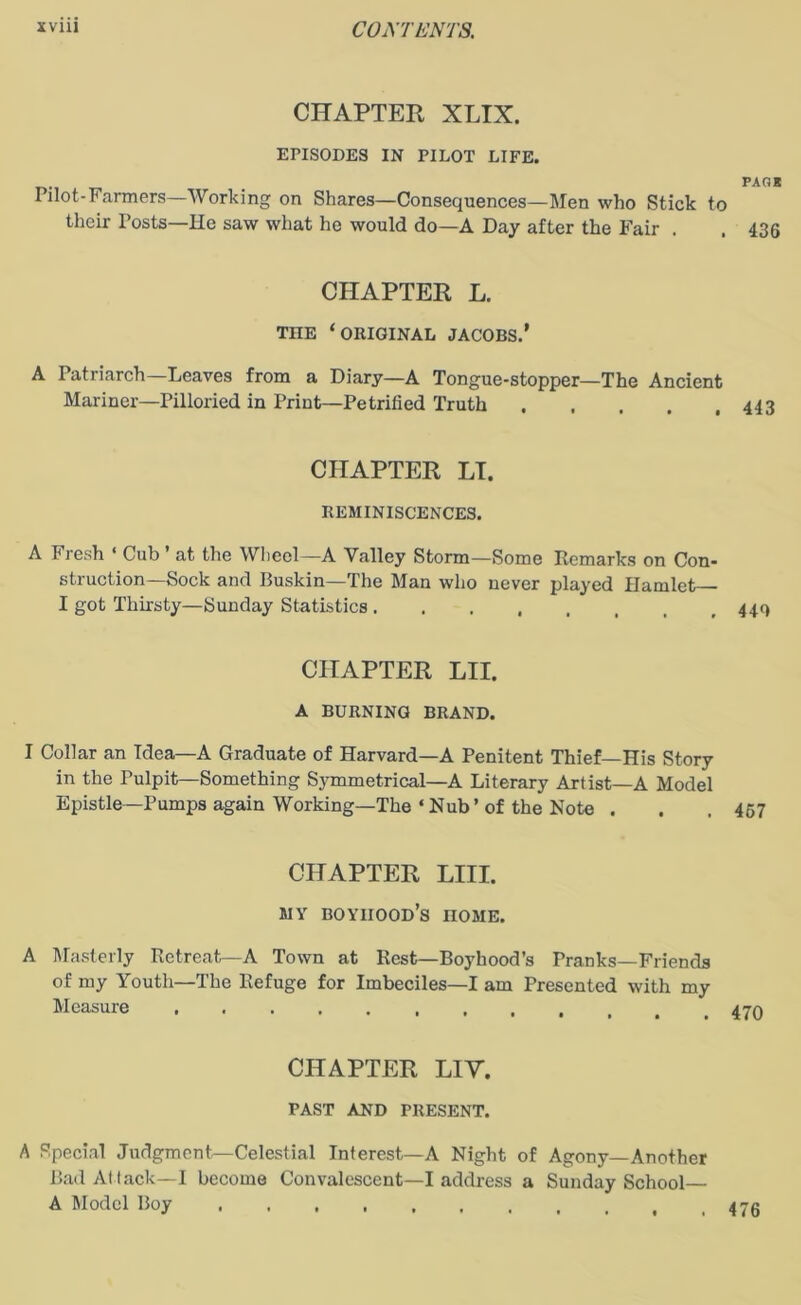 CHAPTER XLIX. EPISODES IN PILOT LIFE. fagk Pilot-Farmers—Working on Shares—Consequences—Men who Stick to their Posts—He saw what he would do—A Day after the Fair . . 436 CHAPTER L. TIIE ‘ORIGINAL JACOBS.' A Patriarch—Leaves from a Diary—A Tongue-stopper—The Ancient Mariner—Pilloried in Print—Petrified Truth 443 CHAPTER LT. REMINISCENCES. A Fresh ‘ Cub ’ at the Wheel—A Valley Storm—Some Remarks on Con- struction-Sock and Buskin—The Man who never played Hamlet I got Thirsty—Sunday Statistics CHAPTER LII. A BURNING BRAND. I Collar an Idea—A Graduate of Harvard—A Penitent Thief—His Story in the Pulpit—Something Symmetrical—A Literary Artist—A Model Epistle—Pumps again Working—The‘Nub’of the Note . . .467 CHAPTER LIII. MY boyhood’s nOME. A Masterly Retreat—A Town at Rest—Boyhood’s Pranks—Friends of my Youth—The Refuge for Imbeciles—I am Presented with my Measure ....... CHAPTER LIV. TAST AND PRESENT. A Special Judgment—Celestial Interest—A Night of Agony—Another Bad Attack—I become Convalescent—I address a Sunday School— A Model Boy