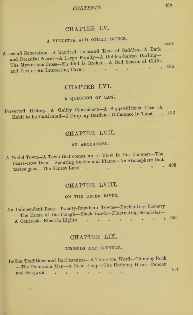 CHAPTER LV. A VENDETTA AND OTHER THINGS. A second Generation-A hundred thousand Tons of Saddjes-A Dark and Dreadful Secret-A Large Family-A Golden-haired Da g The Mysterious Cross—My Idol is Broken-A Bad beason of Ch and Fever—An Interesting Cave PAGE 485 CHAPTER LVL A QUESTION OF LAW. Perverted History—A Guilty Conscience—A Supposititious Case- Habit to be Cultivated—I Drop my Burden—Dillerence in lime 492 CHAPTER LVII. AN ARCHANGEL. A Model Town—A Town that comes up to Blow in the Summer—The Scare-crow Dean-Spouting Smoke and Flame-An Atmosphere that tastes good—The Sunset Land . . 498 CHAPTER LVIIL ON TnE UPrER RIVER. An Independent Race—Twenty-four-hour Towns—Enchanting Scenery —The Home of the Plough—Black Hawk—Fluctuating Securities A Contrast—Electric Lights CHAPTER LIX. LEGENDS AND SCENERY. Indian Traditions and Rattlesnakes—A Thiec-ton Word—Chimney Rock -The Panorama Man-A Good Jump—The Undying Head-Peboan and Seegwun ..•••••