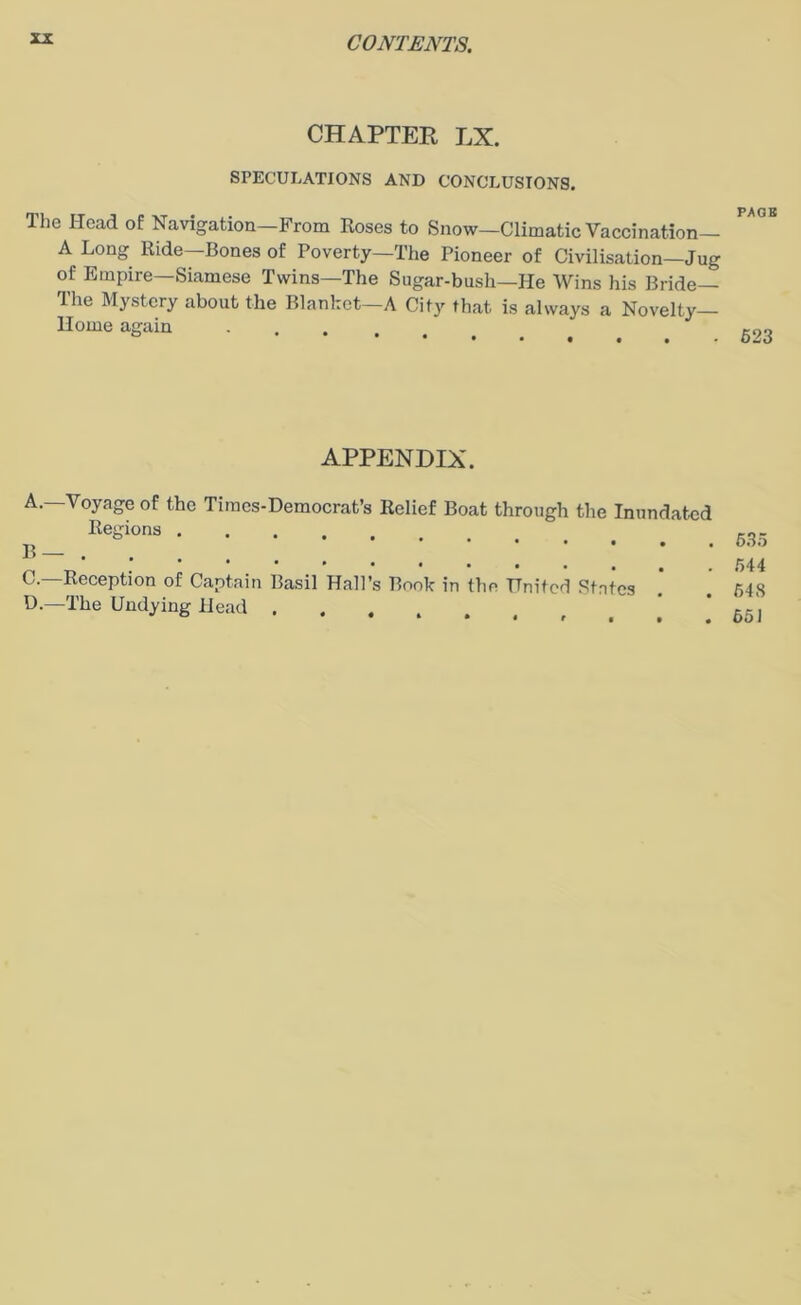 CHAPTER LX. SPECULATIONS AND CONCLUSIONS. The Head of Navigation—From Roses to Snow—Climatic Vaccination— A Long Ride—Bones of Poverty—The Pioneer of Civilisation—Jug of Empire—Siamese Twins—The Sugar-bush—He Wins his Bride— The Mystery about the Blanket—A City that is always a Novelty- Home again . APPENDIX. A.—Voyage of the Tiraes-Democrat’s Relief Boat through the Inundated Regions ..... B— C. —Reception of Captain Basil Hall’s Book in the United States D. —The Undying Head . . ,