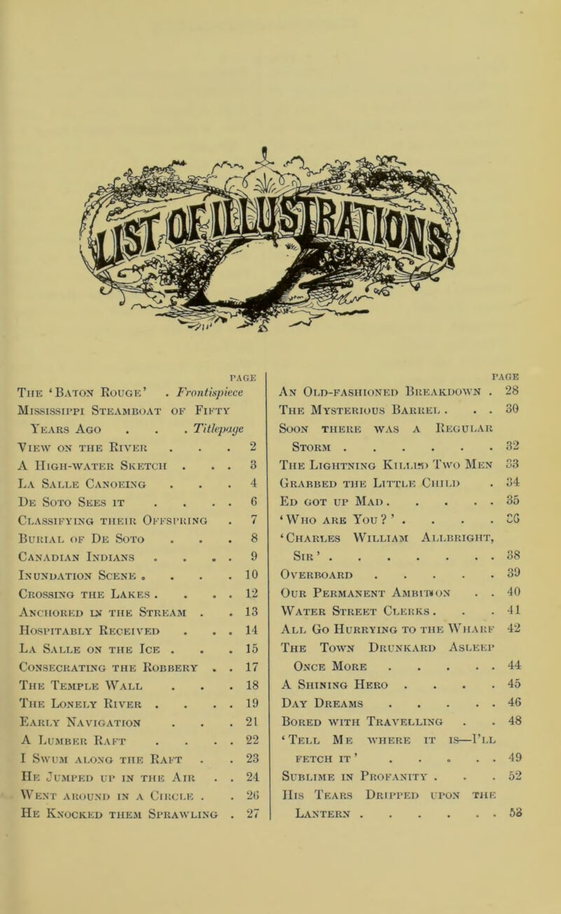 PAGE The ‘Baton Rouge’ . Frontispiece Mississippi Steamboat of Fifty Years Ago . . . Titlepage View on the River ... 2 A High-water Sketch . . . 3 La Salle Canoeing ... 4 1)e Soto Sees it .... 6 Classifying their Offspring . 7 Burial of De Soto ... 8 Canadian Indians . . . . 9 Inundation Scene . . . .10 Crossing the Lakes . . . . 12 Anchored in the Stream . .13 Hospitably Received . . . 14 La Salle on the Ice . . .15 Consecrating the Robbery . . 17 The Temple Wall . . .18 The Lonely River . . . . 19 Early Navigation . . .21 A Lumber Raft . . . . 22 I Swum along the Raft . . 23 IIe Jumped up in the Air . . 21 Went around in a Circle . . 2(! He Knocked them Sprawling . 27 page An Old-fashioned Breakdown . 28 The Mysterious Barrel . . . 30 Soon there was a Regular Storm 32 The Lightning Killed Two Men 33 Grabbed the Little Child . 34 Ed got up Mad 35 ‘Who are You?’ . . . . CG ‘Charles William Allbrigiit, Sir’ 38 Overboard 39 Our Permanent Ambition . . 40 Water Street Clerks. . . 41 All Go Hurrying to the Wharf 42 The Town Drunkard Asleep Once More 44 A Shining Hero . . . .45 Day Dreams 46 Bored with Travelling . . 48 ‘Tell Me where it is—I’ll fetch it ’ 49 Sublime in Profanity . . .52 His Tears Dripped upon the Lantern 53