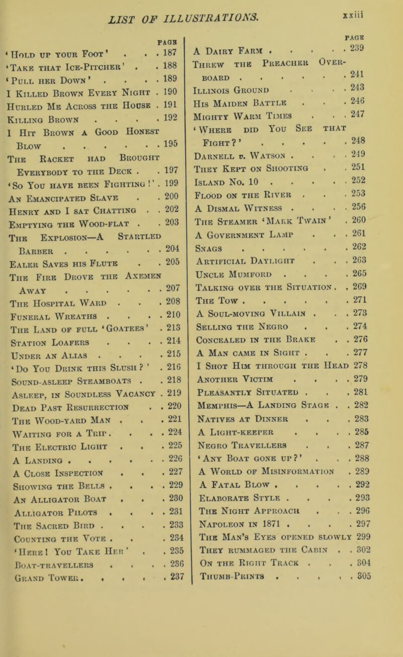 PAOB . 187 . 188 . 189 . 190 . 191 . 192 ' Hold up tour Foot ’ ‘Takk that Ice-Pitcher’ . ‘ Pull her Down ’ I Killed Brown Every Night Hurled Me Across the House Killing Brown 1 Hit Brown a Good Honest Blow 195 The Racket had Brought Everybody to the Deck . .197 ‘So You HAVE BEEN FlGIITING !’ . 199 An Emancipated Slave . . 200 Henry and I sat Chatting . . 202 Emptying the Wood-flat . . 203 The Explosion—A Startled Barber 204 Ealer Saves his Flute . . 205 The Fire Drove the Axemen Away 207 The Hospital Ward . . . 208 Funeral Wreaths . . • • 210 The Land of full ‘Goatees’ . 213 Station Loafers . . • • 214 Under an Alias .... 215 ‘ Do You Drink this Slush ? ’ .216 Sound-asleep Steamboats . . 218 Asleep, in Soundless Vacancy . 219 Dead Past Resurrection . . 220 The Wood-yard Man . . . 221 Waiting for a Trip . • • • 224 The Electric Light . . . 225 A Landing 226 A Close Inspection . . . 227 Showing the Bells . . . . 229 An Alligator Boat . . . 230 Alligator Pilots . . . . 231 The Sacred Bird .... 233 Counting the Vote . . . 234 ‘Here I You Take Her' . . 235 Boat-travellers . . . . 236 Grand Tower. .... 237 PAGE A Dairy Farm 239 Threw tiie Preacher Over- board 241 Illinois Ground . • • • 243 His Maiden Battle . . .246 Mighty Warm Times . . ■ 247 ‘ Where did You See that Fight ? ’ 218 Darnell v. Watson . . • • 219 They Kept on Shooting . . 251 Island No. 10 252 Flood on the River . . • 253 A Dismal Witness . • • 256 The Steamer ‘Mark Twain’ . 260 A Government Lamp . . . 261 Snags 262 Artificial Daylight . . . 263 Uncle Mumforij .... 265 Talking over the Situation . . 269 The Tow 271 A Soul-moving Villain . . . 273 Selling the Negro . . . 274 Concealed in the Brake . . 276 A Man came in Sight . . . 277 I Shot Him through the Head 278 Another Victim . . . . 279 Pleasantly Situated . . . 281 Memphis—A Landing Stage . . 282 Natives at Dinner . . . 283 A Ligiit-keeper . . . . 285 Negro Travellers . . . 287 ‘ Any Boat gone up ? ’ . . . 288 A World of Misinformation . 289 A Fatal Blow ..... 292 Elaborate Style .... 293 The Night Approach . . . 296 Napoleon in 1871 .... 297 The Man’s Eyes opened slowly 299 They rummaged the Cabin . . 302 On the Right Track . . . 304 Thumb-Prints . , , . 305