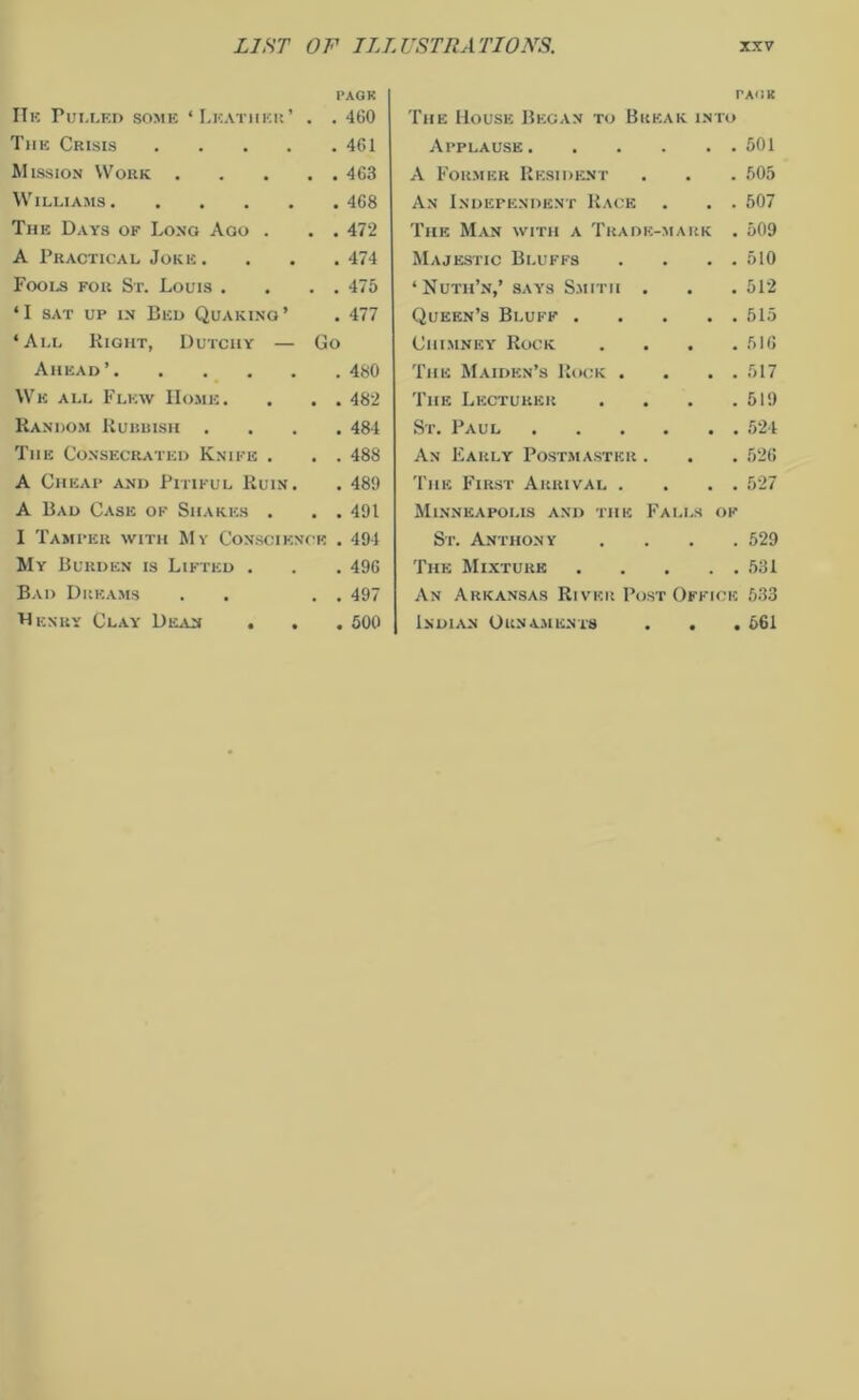 He Pulled some ‘Leather’ PAGE . . 460 The Crisis .... . 461 Mission Work . . . 463 Williams . 468 The Days of Long Ago . . . 472 A Practical Joke. . 474 Fools for St. Louis . . . 475 ‘I sat up in Bed Quaking’ . 477 ‘All Right, Dutchy — Go Ahead’ . 480 We all Flew Home. . . 482 Random Rubbish . . 484 The Consecrated Knife . . . 488 A Cheap and Pitiful Ruin. . 489 A Bad Case of Shakes . . . 491 I Tamper with My Conscience . 494 My Burden is Lifted . . 496 Bad Dreams . . 497 Henry Clay Dean . . . 500 PACK The House Began to Break into Applause 501 A Formkk Resident . . . 505 An Independent Race . . . 507 The Man with a Trade-mark . 509 Majestic Bluffs . . . . 510 ‘Nuth’n,’ says Smith . . . 512 Queen’s Bluff 515 Chimney Rock . . . .516 The Maiden’s Rock . . . . 517 The Lecturer . . . .519 St. Paul 524 An Early Postmaster . . . 526 The First Arrival . . . . 527 Minneapolis and the Falls of St. Anthony .... 529 The Mixture 531 An Arkansas River Post Office 533 Indian Ornaments . . . 561