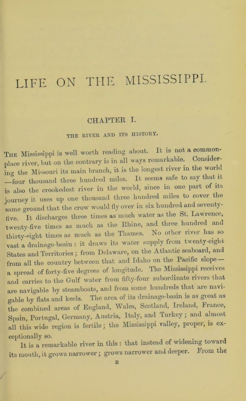 LIFE ON THE MISSISSIPPI. CHAPTER I. THE RIVER AND ITS HISTORY. The Mississippi is well worth reading about. It is not a common- place river, but on the contrary is in all ways remarkable. Consider- ing the Missouri its main branch, it is the longest river in the world Jfour thousand three hundred miles. It seems safe to say that it is also the crookedest river in the world, since in one part of its journey it uses up one thousand three hundred miles to cover the same ground that the crow would fly over in six hundred and seventy- tive. ~It discharges three times as much water as the St. Lawrence, twenty-five times as much as the Rhine, and three hundred and thirty-eight times as much as the Thames. No other river has so vast a drainage-basin : it draws its water supply from twenty-eight States and Territories ; from Delaware, on the Atlantic seaboard, and from all the country between that and Idaho on the Pacific slope — a spread of forty-five degrees of longitude. The Mississippi receives and carries to the Gulf water from fifty-four subordinate rivers that are navigable by steamboats, and from some hundreds that are navi- gable by flats and keels. The area of its drainage-basin is as great as the combined areas of England, Wales, Scotland, Ireland, France, Spain, Portugal, Germany, Austria, Italy, and Turkey; and almost all this wide region is fertile; the Mississippi valley, proper, is ex- ceptionally so. It is a remarkable river in this : that instead of widening toward its mouth, it grows narrower; grows narrower and deeper. From the