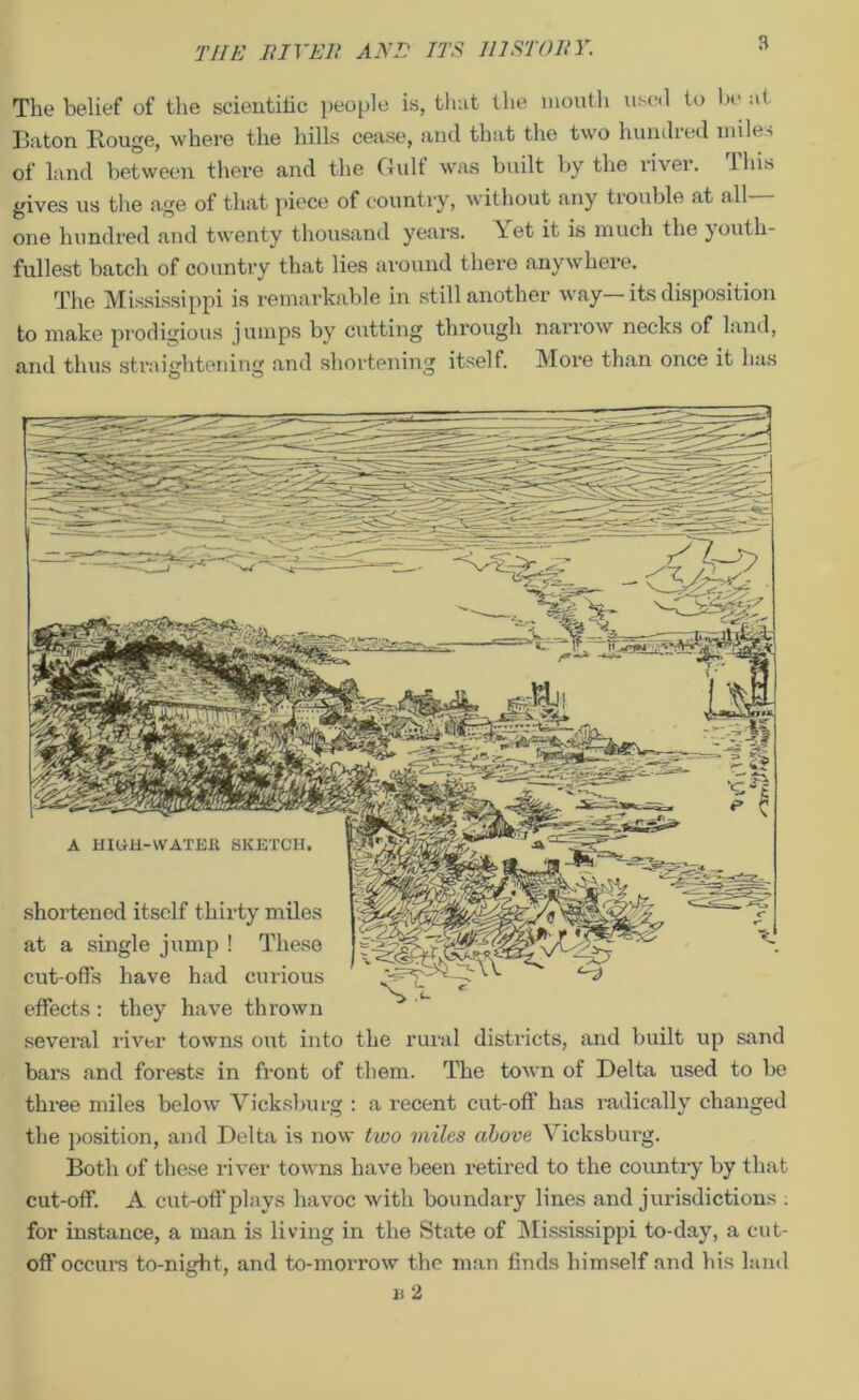 The belief of the scientific people is, that the mouth used to be at Baton Rouge, where the hills cease, and that the two hundred miles of land between there and the Gulf was built by the river, lhis gives us the age of that piece of country, without any trouble at all one hundred and twenty thousand years. \et it is much the } outh- fullest batch of country that lies around there anywhere. The Mississippi is remarkable in still another way—its disposition to make prodigious jumps by cutting through narrow necks of land, and thus straightening and shortening itself. More than once it has shortened itself thirty miles at a single jump ! These cut-offs have had curious effects: they have thrown several river towns out into the rural districts, and built up sand bars and forests in front of them. The town of Delta used to be three miles below Vicksburg : a recent cut-off has radically changed the position, and Delta is now two miles above Vicksburg. Both of these river towns have been retired to the country by that cut-off. A cut-off plays havoc with boundary lines and jurisdictions . for instance, a man is living in the State of Mississippi to-day, a cut- off occurs to-night, and to-morrow the man finds himself and his land b 2 A HIUH-WATEK SKETCH.