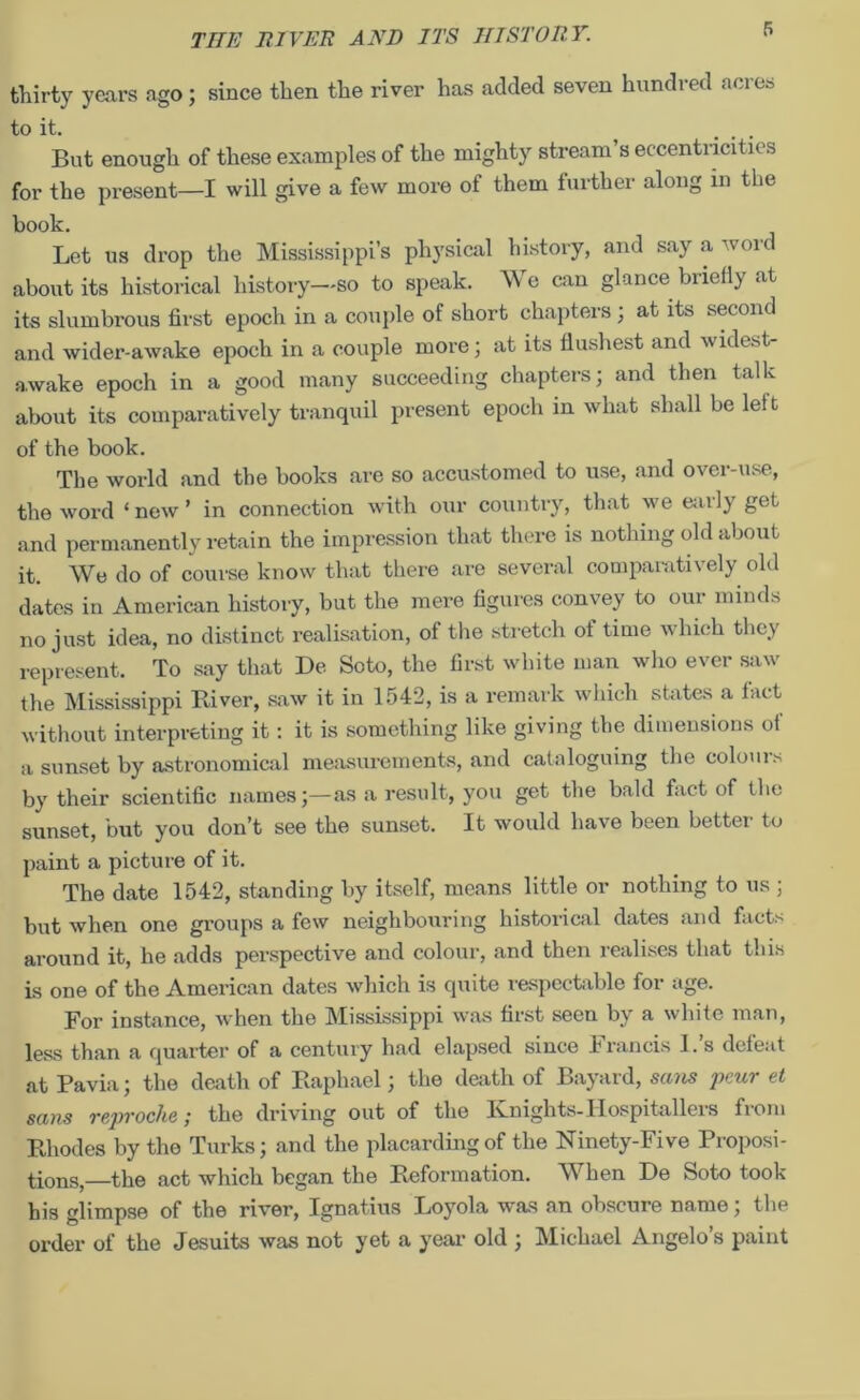 thirty years ago; since then the river has added seven hundred acres to it. ... But enough of these examples of the mighty stream s eccentricities for the present—I will give a few more of them further along in the book. Let us drop the Mississippi’s physical history, and say a word about its historical history—-so to speak. Me can glance briefly .it its slumbrous first epoch in a couple of short chapters ; at its second and wider-awake epoch in a couple more; at its flushest and widest- awake epoch in a good many succeeding chapters; and then talk about its comparatively tranquil present epoch in what shall be left of the book. The world and the books are so accustomed to use, and over-use, the word ‘ new ’ in connection with our country, that we eai ly get and permanently retain the impression that there is nothing old about it. We do of course know that there are several comparatively old dates in American history, but the mere figures convey to our minds no just idea, no distinct realisation, of the stretch ot time which they represent. To say that De Soto, the first white man who ever saw the Mississippi River, saw it in 1542, is a remark which states a fact without interpreting it: it is something like giving the dimensions of a sunset by astronomical measurements, and cataloguing the colours by their scientific namesas a result, you get the bald fact of the sunset, but you don’t see the sunset. It would have been bettei to paint a picture of it. The date 1542, standing by itself, means little or nothing to us ; but when one groups a few neighbouring historical dates and facts around it, he adds perspective and colour, and then realises that this is one of the American dates which is quite respectable for age. For instance, when the Mississippi was first seen by a white man, less than a quarter of a century had elapsed since Francis I.’s defeat at Pavia; the death of Raphael; the death of Bayard, sans peur et sans reproche; the driving out of the Knights-Hospitallers from Rhodes by the Turks; and the placarding of the Ninety-Five Proposi- tions, the act which began the Reformation. When De Soto took his glimpse of the river, Ignatius Loyola was an obscure name; the order of the Jesuits was not yet a year old ; Michael Angelo’s paint