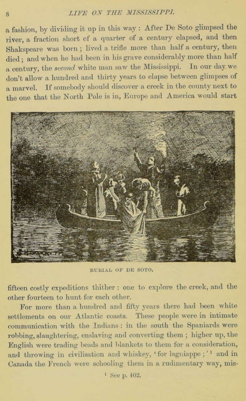 a fashion, by dividing it np in this way : After De Soto glimpsed the river, a fraction short of a quarter of a century elapsed, and then Shakspeare was born; lived a trifle more than half a century, then died ; and when he had been in his grave considerably more than half a century, the second white man saw the Mississippi. In our day we don’t allow a hundred and thirty years to elapse between glimpses of a marvel. If somebody should discover a creek in the county next to the one that the North Pole is in, Europe and America would start BU1UAL OF DE SOTO. fifteen costly expeditions thither : one to explore the creek, and the other fourteen to hunt for each other. For more than a hundred and fifty years there had been white settlements on our Atlantic coasts. These people were in intimate communication with the Indians : in the south the Spaniards were robbing, slaughtering, enslaving and converting them ; higher up, the English were trading beads and blankets to them for a consideration, and throwing in civilisation and whiskey, ‘ for lagniappe ; ’1 and in Canada the French were schooling them in a rudimentary way, mis- See p. 402, i