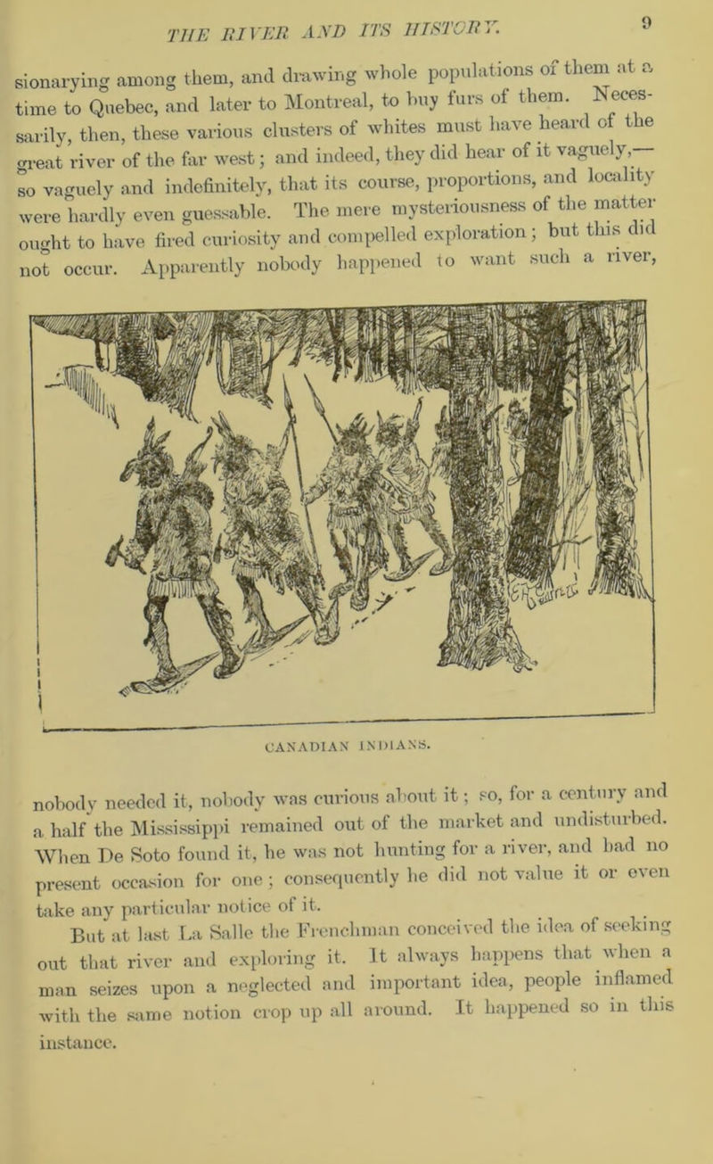 sionarying among them, and drawing whole populations ox them at a time to Quebec, and later to Montreal, to buy furs of them. Neces- sarily, then, these various clusters of whites must have heard of the great river of the far west; and indeed, they did hear of it vaguely, so vaguely and indefinitely, that its course, proportions, and locality were hardly even guessable. The mere mysteriousness of the matter ought to have fired curiosity and compelled exploration; but this di< occur. Apparently nobody happened to want such a river, not CANADIAN INDIANS. nobody needed it, nobody was curious about it; so, for a century and a half the Mississippi remained out of the market and undisturbed. When De Soto found it, he was not hunting for a river, and had no present occasion for one; consequently he did not value it or oven take any particular notice of it. ... But at bust La Salle the Frenchman conceived the idea of seeking out that river and exploring it. It always happens that uhen a man seizes upon a neglected and important idea, people inflamed with the same notion crop up all around. It happened so in this instance.