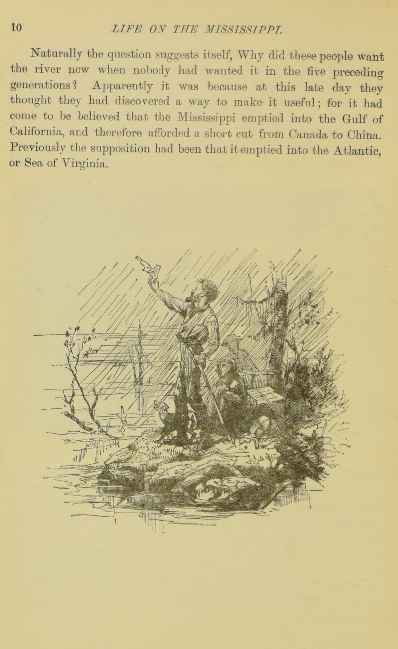 Naturally the question suggests itself, Why did these people want the river now when nobody had wanted it in the five preceding generations'? Apparently it was because at this late day they thought they had discovered a Avay to make it useful; for it had come to be believed that the Mississippi emptied into the Gulf of California, and therefore afforded a short cut from Canada to China. Previously the supposition had been that it emptied into the Atlantic, or Sea of Virginia.