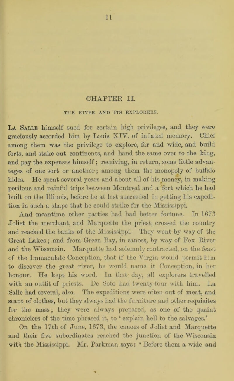 CHAPTER II. THE RIVER AND ITS EXPLORERS. La Salle himself sued for certain high privileges, and they were graciously accorded him by Louis XIV. of inflated memory. Chief among them was the privilege to explore, far and wide, and build forts, and stake out continents, and hand the same over to the king, and pay the expenses himself; receiving, in return, some little advan- tages of one sort or another; among them the monopoly of buffalo £ hides. He spent several years and about all of his money, in making perilous and painful trips between Montreal and a Tort which he had built on the Illinois, before he at last succeeded in getting his expedi- tion in such a shape that he could strike for the Mississippi. And meantime other parties had had better fortune. In 1673 Joliet the merchant, and Marquette the priest, crossed the country and reached the banks of the Mississippi. They went by way of the Great Lakes; and from Green Bay, in canoes, by way of Fox River and the Wisconsin. Marquette had solemnly contracted, on the fe:ist of the Immaculate Conception, that if the Virgin would permit him to discover the great river, he would name it Conception, in her honour. He kept his word. In that day, all explorers travelled with an outfit of priests. JDe Soto had twenty-four with him. La Salle had several, also. The expeditions were often out of meat, and scant of clothes, but they always had the furniture and other requisites for the mass; they were always prepared, as one of the quaint chroniclers of the time phrased it, to * explain hell to the salvages.’ On the 17th of June, 1673, the canoes of Joliet and Marquette and their five subordinates reached the junction of the Wisconsin with the Mississippi. Mr. Parkman says: ‘ Before them a w ide and