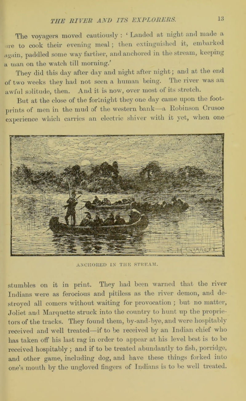 THE RIVEll AND ITS EXPLORERS. 1:i The voyagers moved cautiously : ‘ Lauded at night and made a are to cook their evening meal; then extinguished it, embarked again, paddled some way farther, and anchored in the stream, keeping a man on the watch till morning.’ They did this day after day and night after night; and at the end of two weeks they had not seen a human being. The river was an awful solitude, then. And it is now, over most of its stretch. But at the close of the fortnight they one day came upon the foot- prints of men in the mud of the western bank—a Robinson Crusoe experience which carries an electric shiver with it yet, when one ANCHORED IN THE STREAM. stumbles on it in print. They had been warned that the river Indians were as ferocious and pitiless as the river demon, and de- stroyed all comers without waiting for provocation ; but no matter, Joliet ami Marquette struck into the country to hunt up the proprie- tors of the tracks. They found them, by-and-bye, and were hospitably received and well treated—if to be received by an Indian chief who has taken oft' his last rag in order to appear at his level best is to be received hospitably ; and if to be treated abundantly to fish, porridge, and other game, including dog, and have these things forked into one’s mouth by the ungloved fingers of Indians is to be well treated.
