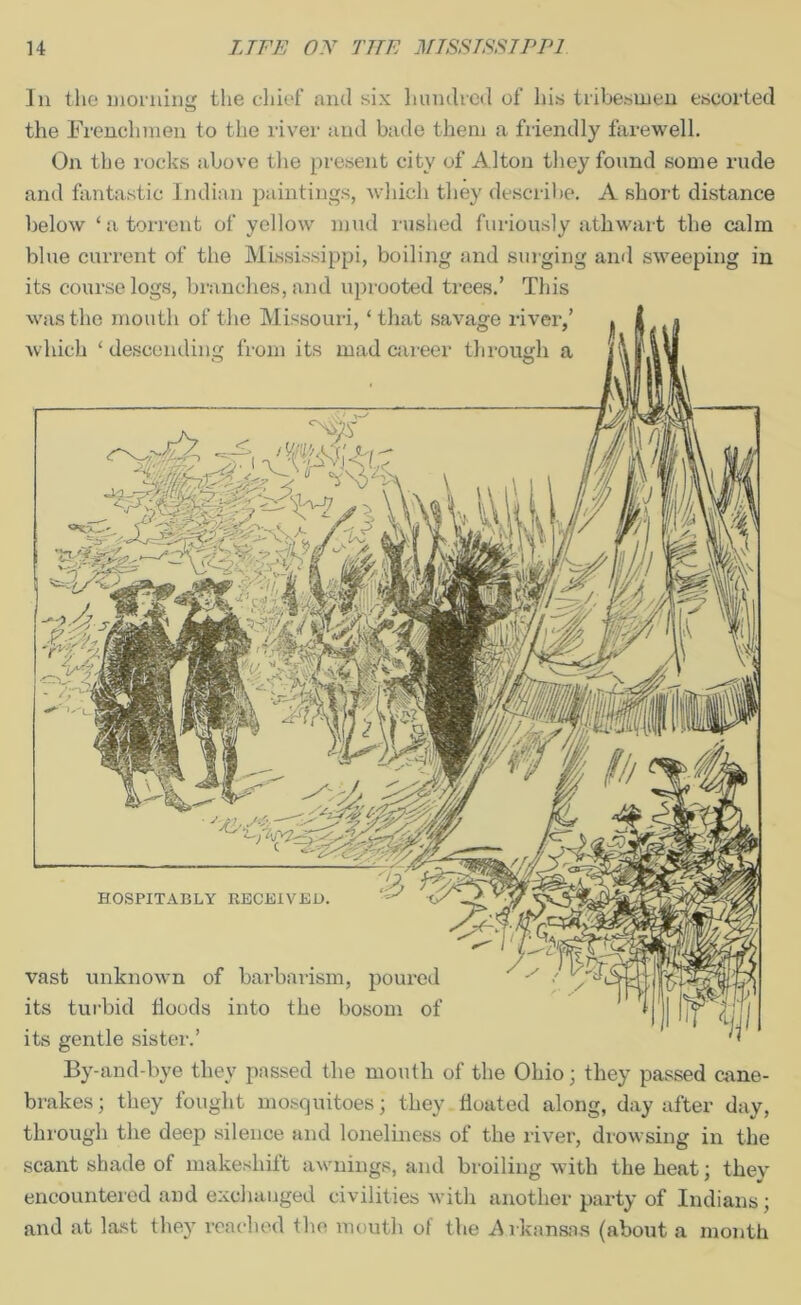 In the morning the chief and six hundred of his tribesmen escorted the Frenchmen to the river and bade them a friendly farewell. On the rocks above the present city of Alton they found some rude and fantastic Indian paintings, which they describe. A short distance below ‘a torrent of yellow mud rushed furiously athwart the calm blue current of the Mississippi, boiling and surging and sweeping in its course logs, branches, and uprooted trees.’ This was the mouth of the Missouri, ‘that savage river,’ which ‘descending from its mad career through a - I? vast unknown of barbarism, poured its turbid floods into the bosom of its gentle sister.’ By-and-bye they passed the mouth of the Ohio; they passed cane- brakes; they fought mosquitoes; they floated along, day after day, through the deep silence and loneliness of the river, drowsing in the scant shade of makeshift awnings, and broiling with the heat; thev encountered and exchanged civilities with another party of Indians; and at last they reached the mouth of the Arkansas (about a month '■JO,-' HOSPITABLY RECEIVED.