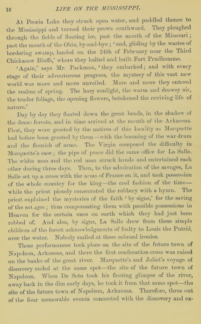 1G At Peoria Lake they struck open water, and paddled thence to the Mississippi and turned their prows southward. They ploughed through the fields of floating ice, past the mouth of the Missouri; past the mouth of the Ohio, by-and-bye ; ‘ and, gliding by the wastes of bordering swamp, landed on the 24th of kebruary near the Thud Chickasaw Bluffs,’ where they halted and built Fort Prudhomme. ‘Again,’ says Mr. Parkman, ‘ they embarked; and with every stage of their adventurous progress, the mystery of this vast new world was more and more unveiled. More and more they entered the realms of spring. The hazy sunlight, the warm and drowsy air, the tender foliage, the opening flowers, betokened the reviving life of nature.’ Day by day they floated down the great bends, in the shadow of the dense forests, and in time arrived at the mouth of the Arkansas. Fii’st, they were greeted by the natives of this locality as Marquette had before been greeted by them—with the booming of the war drum and the flourish of arms. The Virgin composed the difficulty in Marquette’s case; the pipe of peace did the same office for La Salle. The white man and the red man struck hands and entertained each other during three days. Then, to the admiration of the savages, La Salle set up a cross with the arms of France on it, and took possession of the whole country for the king—the cool fashion of the time— while the priest piously consecrated the robbery with a hymn. The priest explained the mysteries of the faith ‘ by signs,’ for the saving of the sa\ ages ; thus compensating them with possible possessions in Heaven for the certain ones on earth which they had just been robbed of. And also, by signs, La Salle drew from these simple children of the forest acknowledgments of fealty to Louis the Putrid, over the water. Nobody smiled at these colossal ironies. These performances took place on the site of the future town of Napoleon, Arkansas, and there the first confiscation-cross was raised on the banks of the great river. Marquette’s and Joliet’s voyage of discovery ended at the same spot—the site of the future town of Napoleon. When De Soto took his fleeting glimpse of the river, away back in the dim early days, he took it from that same spot—the site of the future town of Napoleon, Arkansas. Therefore, three out of the four memorable events connected with the discovery and ex-