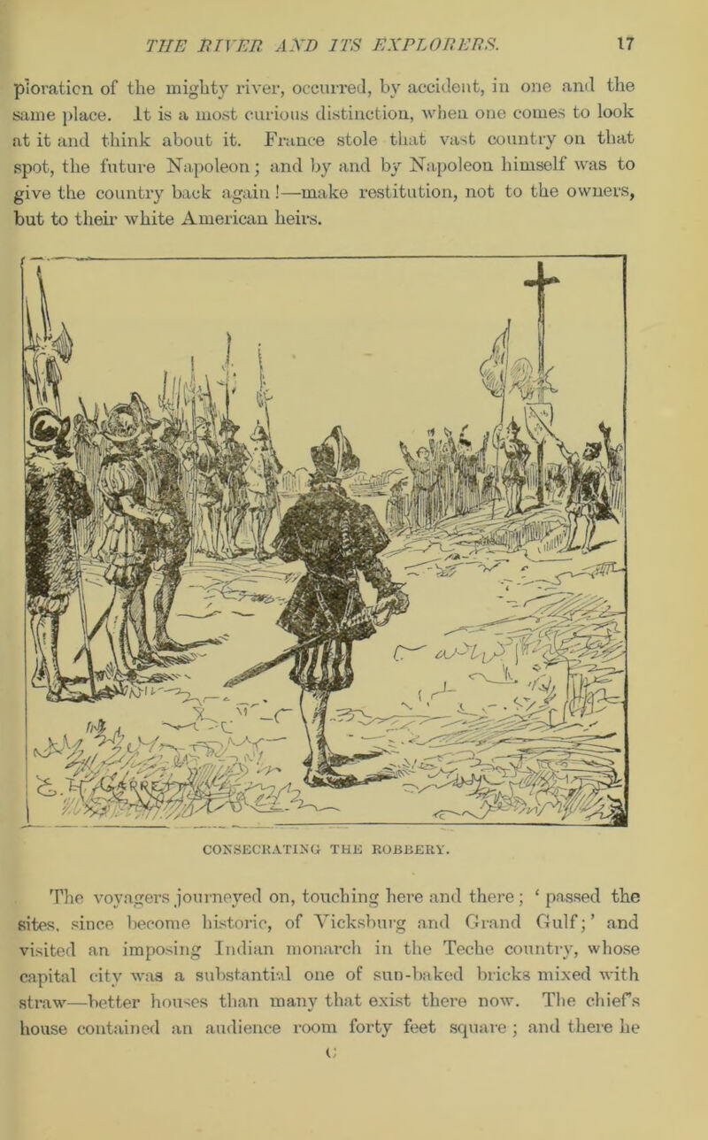 piovaticn of the might}' river, occurred, by accident, in one and the same place. It is a most curious distinction, when one comes to look at it and think about it. France stole that vast country on that spot, the future Napoleon; and by and by Napoleon himself was to give the country back again!—make restitution, not to the owners, but to their white American heirs. CONSECRATING- THE ROBBERY'. The voyagers journeyed on, touching here and there; ‘ passed the sites, since become historic, of Vicksburg and Grand Gulf; ’ and visited an imposing Indian monarch in the Teche country, whose capital city was a substantial one of sun-baked bricks mixed with straw—better houses than many that exist there now. The chiefs house contained an audience room forty feet square; and there he
