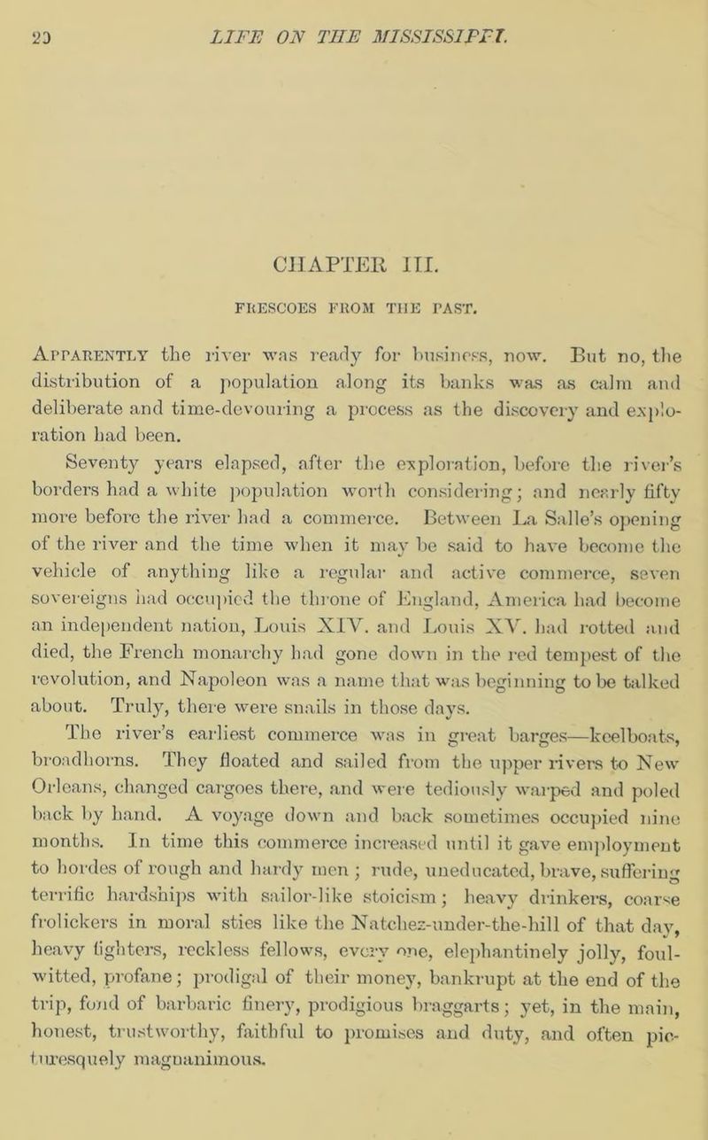 CHAPTER III. FRESCOES FROM THE PAST. Apparently the river was ready for business, now. But no, the distribution of a population along its banks was as calm and deliberate and time-devouring a process as the discovery and explo- ration had been. Seventy years elapsed, after the exploration, before the river’s borders had a white population worth considering; and nearly fifty more before the river had a commerce. Between La Salle’s opening of the river and the time when it may be said to have become the vehicle of anything like a regular and active commerce, seven sovereigns had occupied the throne of England, America had become an independent nation, Louis XIV. and Louis XV. had rotted and died, the French monarchy had gone down in the red tempest of the revolution, and Napoleon was a name that was beginning to be talked about. Truly, there were snails in those days. The river’s earliest commerce was in great barges—keelboats, brondhorns. They floated and sailed from the upper rivers to New Orleans, changed cargoes there, and were tediously warped and poled back by hand. A voyage down and back sometimes occupied nine months. In time this commerce increased until it gave employment to hordes of rough and hardy men ; rude, uneducated, brave, suffering terrific hardships with sailor-like stoicism; heavy drinkers, coarse frolickers in moral sties like the Natehez-under-the-hill of that day, heavy fighters, reckless fellows, every one, elephantinely jolly, foul- witted, profane; prodigal of their money, bankrupt at the end of the trip, fond of barbaric finery, prodigious braggarts; yet, in the main, honest, trustworthy, faithful to promises and duty, and often pic- turesquely magnanimous.
