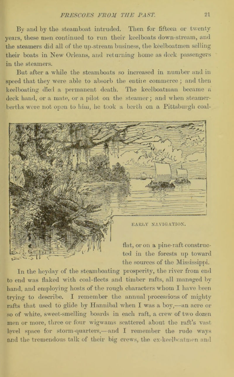 By and by the steamboat intruded. Then for fifteen or twenty years, these men continued to run their keelboats down-stream, and the steamers did all of the up-stream business, the keelboatmen selling their boats in New Orleans, and returning home as deck passengers in the steamers. But after a while the steamboats so increased in number and in speed that they were able to absorb the entiie commerce; and then keelboating died a permanent death. The keelboatman became a deck hand, or a mate, or a pilot on the steamer; and when steamer- berths were not open to him, lie took a berth on a Pittsburgh coal- flat, or on a pine-raft construc- ted in the forests up toward the sources of the Mississippi. In the heyday of the steamboating prosperity, the river from end to end was flaked with coal-fleets and timber rafts, all managed by hand, and employing hosts of the rough characters whom I have been trying to describe. I remember the annual processions of mighty rafts that used to glide by Hannibal when I was a boy,—an acre or so of white, sweet-smelling boards in each raft, a crew of two dozen men or more, three or four wigwams scattered about the raft’s vast level space for storm-quarters,—and I remember the rude ways and the tremendous talk of their big crews, the ex-keelhcatmen and EAUI.Y NAVIGATION.