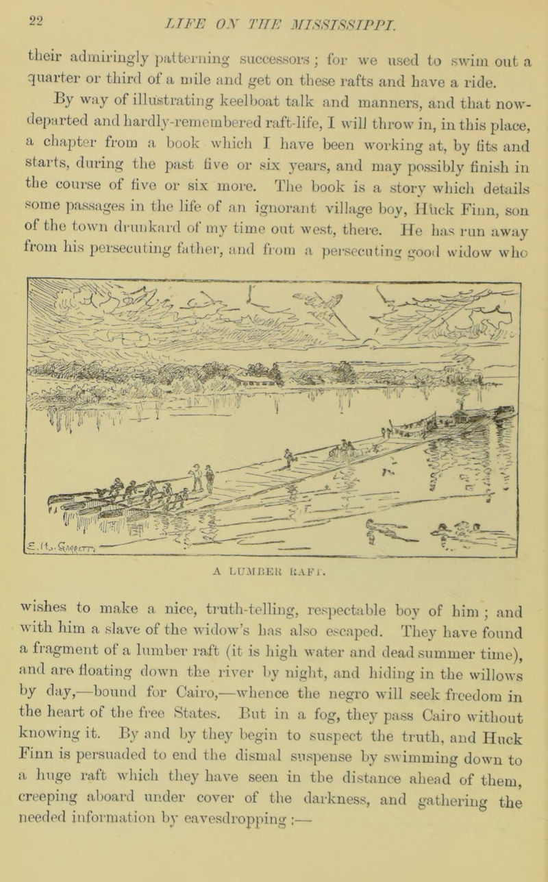 their admiringly patterning successors; for we used to swim out a quarter or third of a mile and get on these rafts and have a ride. By way of illustrating keelboat talk and manners, and that now- departed and hardly-remembered raft-life, I will throw in, in tins place, a chapter from a book which I have been working at, by (its and starts, during the past hve or six years, and may possibly finish in the course of five or six more. The book is a story which details some passages in the life of an ignorant village boy, IItick Finn, son of the tow n drunkard ot my time out west, there. ITe has run away tiom his persecuting father, and from a persecuting good widow who A LUMBER RAF l. wishes to make a nice, truth-telling, respectable boy of him ; and with him a slave of the widow’s has also escaped. They have found a fragment of a lumber raft (it is high water and dead summer time), and are floating down the river by night, and hiding in the willows by day,—bound for Cairo,—whence the negro will seek freedom in the heart of the free States. But in a fog, they pass Cairo without knowing it. By and by they begin to suspect the truth, and Huck Finn is persuaded to end the dismal suspense by swimming down to a huge raft which they have seen in the distance ahead of them, creeping aboard under cover of the darkness, and gathering the needed information by eavesdropping :—