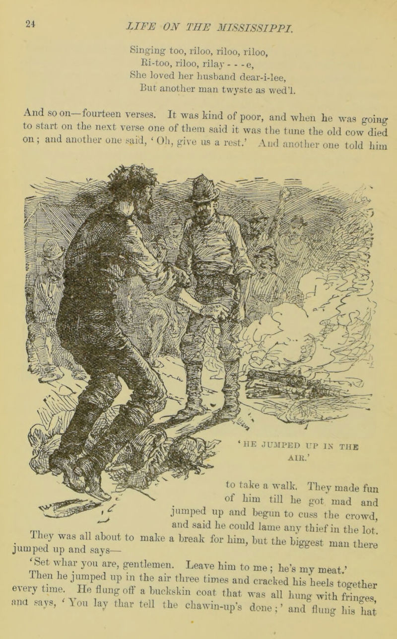 Singing too, riloo, riloo, riloo, Ri-too, riloo, rilay - - -e. She loved lier husband dear-i-lee, But another man twyste as wed’l. And so on-fourteen verses. It was kind of poor, and when he was -oing to start on the next verse one of them said it was the tune the old cow died And another one told him on and another one said, ‘ Oh, give us a rest. ‘11E JUMPED UP IN THE ALU.’ to take a walk. They made fu of him till he got mad an jumped up and begun to cuss the crowt and said he could lame any thief in the lo . J17 was a11 about t0 maIie a break for him, but the biggest man thei jumped up and says— & ‘Set wltar you are, gentlemen. Leave him to me; he’s my meat.’ Then he jumped up m the air three times and cracked his heels togethe every time. He flung oft a huckskin coat that was all hung with fS Ml-Vs’ ^ou a7 thar tel1 lUe chawin-up’s done;’ and flnug his ha