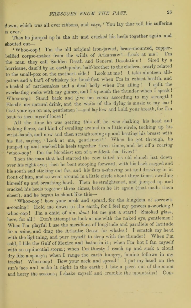 down, which was all over ribbons, and says, 1 You lay thar tell his sullerins is over.’ Then he jumped up in the air and cracked his heels together again and shouted out— ‘Whoo-oop! I’m the old original iron-jawed, brass-mounted, copper- bellied corpse-maker from the wilds of Arkansaw! Look at me ! 1 m the man they call Sudden Death and General Desolation ! Sited by a hurricane, darn’d by an earthquake, half-brother to the cholera, nearly related to the small-pox on the mother's side ! Look at me! I take nineteen alli- gators and a bar’l of whiskey for breaklast when I m in robust health, and a bushel of rattlesnakes and a dead body when Im ailing! I split the everlasting rocks with my glance, and I squench the thunder when 1 speak ! Whoo-oop! Stand back and give me room according to my strength! Blood's my natural drink, and the wails ot the dying is music to my eni ! Cast your eye on me, gentlemen !—and lay low and hold your breath, lor I m bout to turn myself loose ! ’ All the time he was getting this off, he was shaking his head and looking fierce, and kind of swelling around in a lit tle circle, tucking up his wrist-bands, and now and then straightening up and beating his breast with his fist, saying, ‘Look at me, gentlemen!’ When he got through, he jumped up and cracked his heels together three times, and let oil'a roaring ‘whoo-oop! I'm the bloodiest son of a wildcat that lives ! ’ Then the man that had started the row tilted his old slouch hat down over his right eye; then he bent stooping forward, with his back sagged and his south end sticking out far, and his fists a-shoving out and drawing in in front of him, and so went around in a little circle about three times, swelling himself up and breathing hard. Then he straightened, and jumped up and cracked his heels together three times, before he lit again (that made them cheer), and he begun to shout like this— ‘ Whoo-oop! bow your neck and spread, for the kingdom of sorrow’s a-coming! Hold me down to the earth, for I feel my powers a-working ! whoo oop! I’m a child of sin, don't let me get a start! Smoked glass, here, for all! Don’t attempt to look at me with the naked eye, gentlemen ! When I’m playful I use. the meridians of longitude and parallels of latitude for a seine, and drag the Atlantic Ocean for whales ! I scratch my head with the lightning, and purr myself to sleep with the thunder! When I’m cold, I bile the Gulf of Mexico and bathe in it; when I'm hot I fan myself with an equinoctial storm; when I’m thirsty I reach up and suck a cloud dry like a sponge; when I range the earth hungry, famine follows in my tracks! Whoo-oop! Bow your neck and spread! I put my hand on the sun’s face and make it night in the earth; I bite a piece out of the moon and hurry the seasons; I shake myself uuu crumble the mountains! Oou~