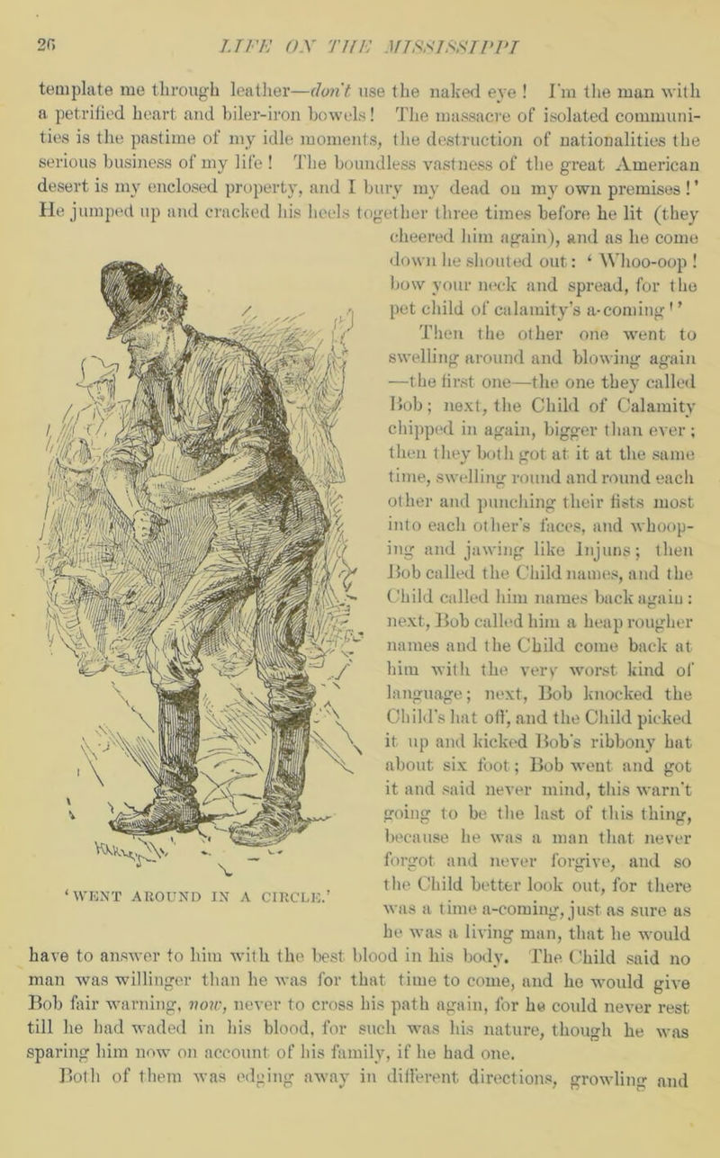 template me through leather—don't, use the naked eve ! I'm the man with a petrified heart and biler-iron bowels! The massacre of isolated communi- ties is the pastime of my idle moments, the destruction of nationalities the serious business of my life ! The boundless vastness of the great American desert is my enclosed property, and I bury my dead ou my own premises ! ’ Hi; jumped up and cracked his heels together three times before he lit (they cheered him again), and as he come down he shouted out: 1 Whoo-oop ! bow your neck and spread, for the pet child of calamity’s a-coming' ’ Then the other one went to swelling around and blowing again —the first one—the one they called Bob; next, the Child of Calamity chipped in again, bigger than ever; then they both got at it at the same time, swelling round and round each other and punching their fists most into each other’s faces, and whoop- ing and jawing like Injuns; then Hob called the Child names, and the Child called him names back agaiu : next, Bob called him a heap rougher names and the Child come back at him with the very worst kind of language; next, Bob knocked the Child’s hat off, and the Child picked it up and kicked Bob's ribbony hat about six foot; Bob went and got it and said never mind, this warn’t going to be the last of this thing, because he was a man that never forgot and never forgive, and so the Child better look out, for there was a time a-coming, just as sure us he was a living man, that he would have to answer to him with the best blood in his body. The Child said no man was willinger than he was for that time to come, and he would give Bob fair warning, now, never to cross his path again, for he could never rest till he had waded in his blood, for such was his nature, though he was sparing him now on account of Bis family, if lie had one. Both of them was edging away in different directions, growling and ‘ WENT AROUND IN A CIRCLE.’