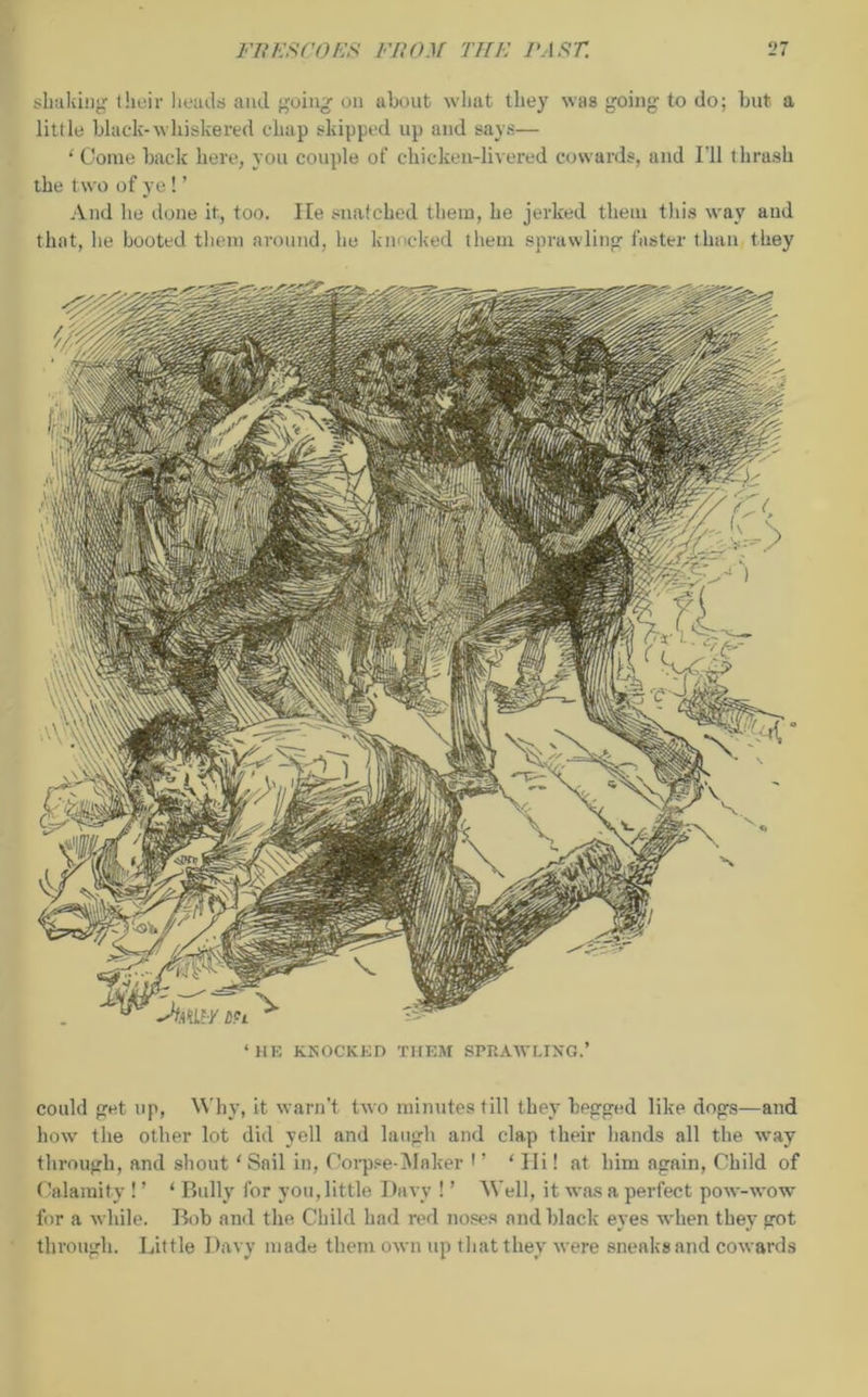 shaking their heads and going on about what they was going to do; hut a little black-whiskered chap skipped up and says— ‘ Come back here, you couple of ehieken-livered cowards, and I’ll t hrash the two of ye! ’ And lie done it, too. lie snatched them, he jerked them this way aud that, he booted them around, he knocked them sprawling faster than they ‘HE KNOCKED THEM SPRAWLING.’ could get up, Why, it warn’t two minutes till they begged like dogs—and how the other lot did yell and laugh and clap their hands all the way through, and shout ‘Sail in, Corpse-Maker •’ * Hi! at him again, Child of Calamity ! ’ ‘ Bully for you, little Davy ! ’ Well, it was a perfect pow-wow for a while. Bob and the Child had red noses and black eyes when they got through. Little Davy made them own up that they were sneaks and cowards