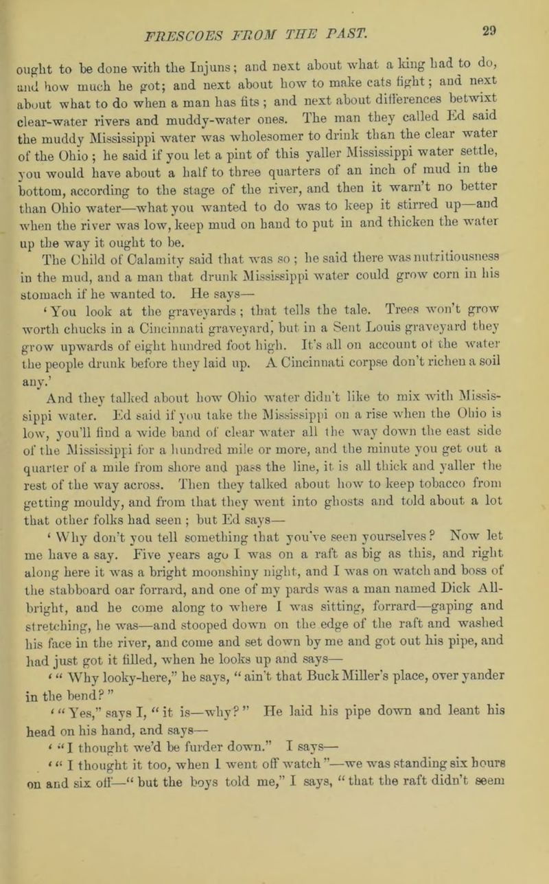 ought to he done with the Injuns; and next about what a lung had to do, and how much he got; and next about howto make cats fight; aud next about what to do when a man has fits ; and next about dillerences betwixt clear-water rivers and muddy-water ones. Ihe man they called ltd said the muddy Mississippi water was wholesomer to drink than the clear water of the Ohio ; he said if you let a pint of this yaller Mississippi water set tle, you would have about a half to three quarters of an inch of mud in the bottom, according to the stage of the river, and then it warn t no better than Ohio water—what you wanted to do was to keep it stirred up and when the river was low, keep mud on band to put in and thicken the water up the way it ought to be. The Child of Calamity said that was so ; he said there was nut ritiousness in the mud, and a man that drunk Mississippi water could grow corn in his stomach if he wanted to. He says— ‘You look at the graveyards; that tells the tale. Trees won't grow worth chucks in a Cincinnati graveyard, but in a Sent Louis graveyard they grow upwards of eight hundred foot high. It’s all on account ot the water the people drunk before they laid up. A Cincinnati corpse don’t richen a soil any.’ And they talked about how Ohio water didn't like to mix with Missis- sippi water. Ed said if you take the Mississippi on a rise when the Ohio is low, you’ll find a Avide band of clear water all the way down the east side of the Mississippi for a hundred mile or more, and the minute you get out a quarter of a mile from shore and pass the line, it is all thick and yaller the rest of the Avay across. Then they talked about Iioav to keep tobacco from getting mouldy, and from that they went into ghosts and told about a lot that other folks had seen ; but Ed says— ‘ Why don’t you tell something that you've seen yourselves? Now let me have a say. Five years ago I was on a raft as big as this, and right along here it was a bright moonshiuy night, and I Avas on watch and boss of the stabboard oar forrard, and one of my pards was a man named Dick All- bright, and he come along to where I was sitting, forrard—gaping and stretching, he was—and stooped down on the edge of the raft and AA'ashed his face in the river, and come and set down by me and got out his pipe, aud had just got it filled, Avhen he looks up and says— ‘ “ Whv lookv-here,” he savs, “ ain’t that Buck Miller’s place, over yander in the bend? ” * “ Yes,” says I, “ it is—why?” He laid his pipe doAvn and leant his head on his hand, and says— ‘ “ I thought we’d be furder down.” I says— <« I thought it too, Avhen 1 Avent off watch ”—we was standing six hours on and six off—“ but the boys told me,” I says, “ that the raft didn’t seem