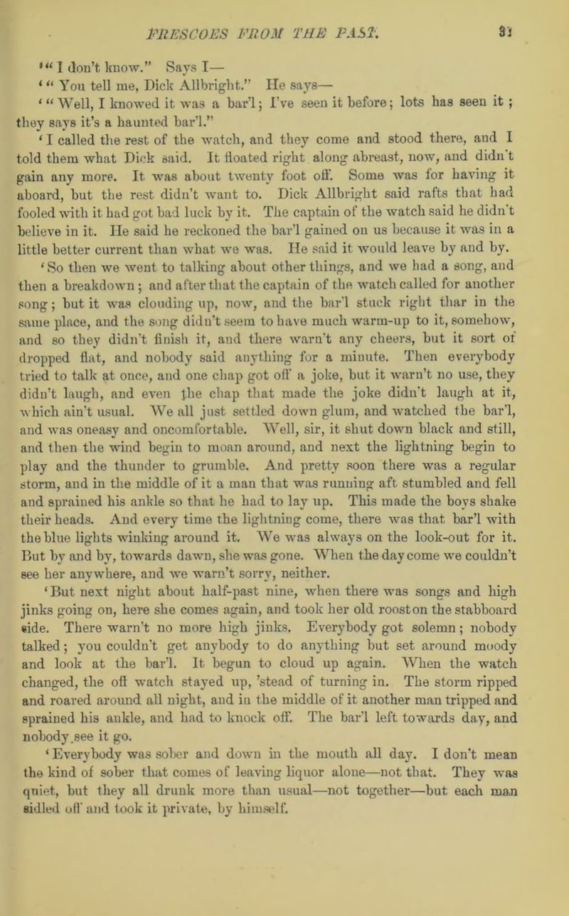 I don’t know.” Says I— ‘ “ You tell me, Dick Allbriglit.” He says— ‘“Well, I knowed it was a bar’l; I've seen it before; lots has seen it ; they says it’s a haunted bar’l.’’ ‘ I called the rest of the watch, and they come and stood there, and I told them what Dick said. It floated right along abreast, now, and didn't gain any more. It was about twenty foot off. Some Avas for having it aboard, hut the rest didn’t want to. Dick Allbriglit said rafts that had fooled with it had got had luck by it. The captain of the watch said he didn't believe in it. lie said he reckoned the bar’l gained on us because it was in a little better current than what we was. He said it would leave by and by. ‘So then we went to talking about other things, and we had a song, and then a breakdown ; and after that the captain of the watch called for another song; hut it was clouding up, now, and the bar'l stuck right thar in the same place, and the song didn’t seem to have much warm-up to it, somehow, and so they didn't finish it, and there warn’t any cheers, but it sort of dropped flat, and nobody said anything for a minute. Then everybody tried to talk at once, and one chap got off a joke, but it warn’t no use, they didn’t laugh, and even file chap that made the joke didn't laugh at it, which ain't usual. We all just settled down glum, and watched the bar'l, and was oneasy and oncomfortable. Well, sir, it shut down black and still, and then the wind begin to moan around, and next the lightning begin to play and the thunder to grumble. And pretty soon there was a regular storm, and in the middle of it a man that was running aft stumbled and fell and sprained his ankle so that he had to lay up. This made the boys shake their heads. And every time the lightning come, there was that bar’l with the blue lights winking around it. We was always on the look-out for it. But by and by, towards dawn, she was gone. When the day come we couldn’t see her anywhere, and we warn’t sorry, neither. ‘ But next night about half-past nine, when there was songs and high jinks going on, here she comes .again, and took her old rooston thestabboard side. There warn't no more high jinks. Everybody got solemn; nobody talked; you couldn’t get anybody to do anything but set around moody and look at the bar’l. It begun to cloud up again. When the watch changed, the ofl watch stayed up, ’stead of turning in. The storm ripped and roared around all night, and in the middle of it another man tripped and sprained his ankle, and had to knock off. The bar’l left towards day, and nobody .see it go. ‘ Everybody was sober and down in the mouth all day. I don’t mean the kind of sober that comes of leaving liquor alone—not that. They was quiet., but they all drunk more than usual—not together—but each man sidled off and took it private, by himself.