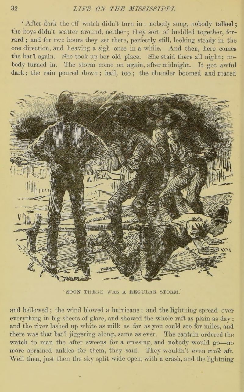 1 After dark the off watch didn’t turn in ; nobody sung, nobody talked; the boys didn’t scatter around, neither; they sort of huddled together, for- rard ; and for two hours they set there, perfectly still, looking steady in the one direction, and heaving a sigh once in a while. And then, here comes the bar’l again. She took up her old place. She staid there all night; no- body turned in. The storm come on again, after midnight. It got awful dark; the rain poured down; hail, too; the thunder boomed and roared ‘ SOON THERE WAS A REGULAR STORM.’ and bellowed ; the wind blowed a hurricane ; and the lightning spread over everything in big sheets of glare, and showed the whole raft as plain as day : and the river lashed up white as milk as far as you could see for miles, and there w-as that bar’l jiggeriug along, same as ever. The captain ordered the watch to man the after sweeps for a crossing, and nobody would go—no more sprained ankles for them, they said. They wouldn’t even walk aft. Well then, just then the sky split wide open, with a crash, and the lightning
