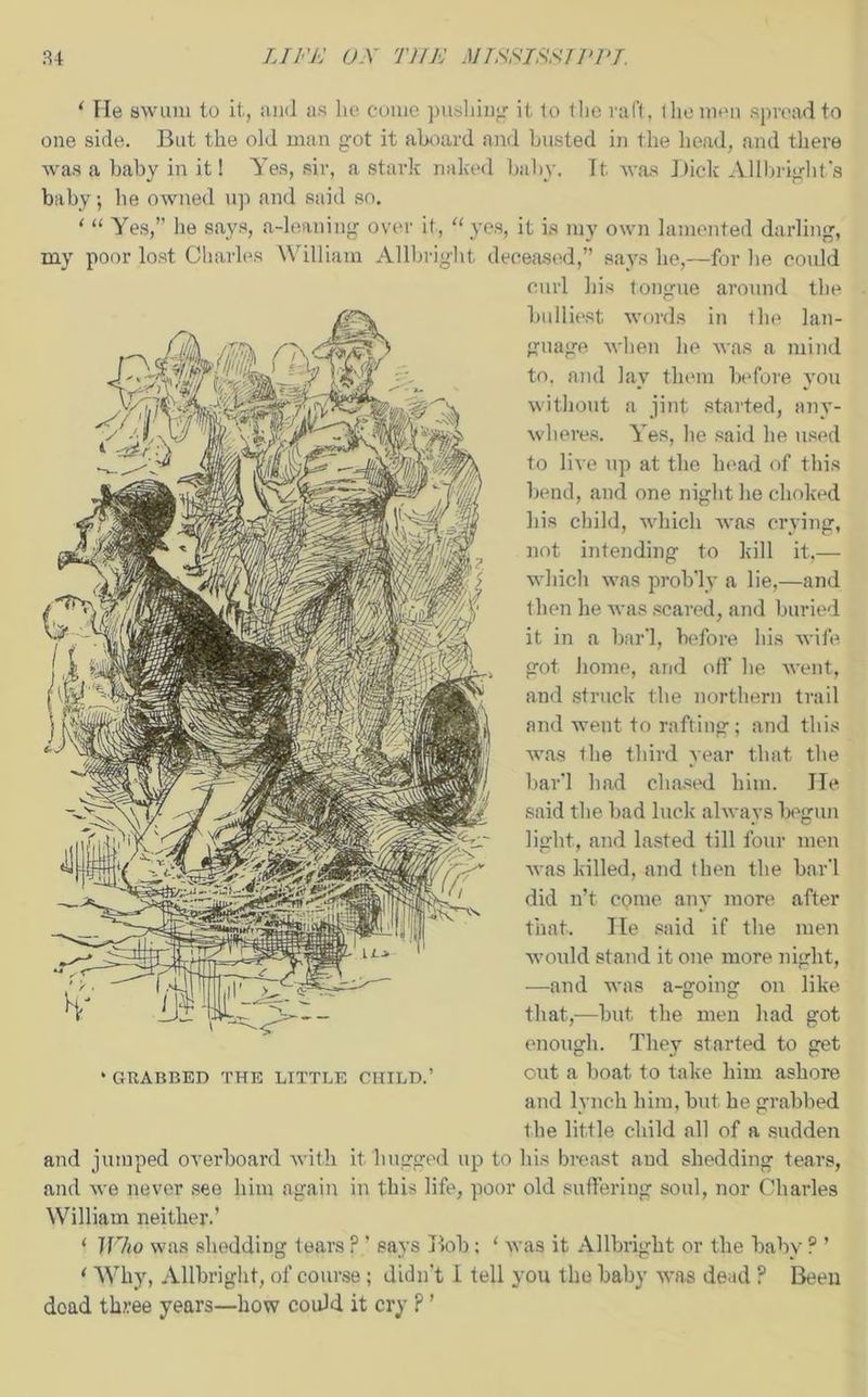 ‘ He swum to it, and as lie come pushing it to the raft, the men spread to one side. But the old man got it aboard and busted in the head, and there was a baby in it! Yes, sir, a stark naked baby. Tt was Dick Allbright's baby-, he owned up and said so. ‘ “ Yes,” he says, a-leaning over it, “ yes, it is my own lamented darling, my poor lost Charles William Allbright deceased,” says he,—for he could curl his tongue around the bulliest words in the lan- guage when he was a mind to, and lay them before you without a jint started, any- wheres. Yes, he said he used to live up at the head of this bend, and one night he choked his child, which was crying, not intending to kill it,— which was prob'ly a lie,—and then he was scared, and buried it in a bar‘1, before his wife got home, and off' he went, and struck the northern trail and went to rafting; and this was the third year that the bar'l had chased him. He said the bad luck always begun light, and lasted till four men was killed, and then the bar'l did n’t come any more after that. He said if the men would stand it one more night, —and was a-going on like that,—but the men had got enough. They started to get * guarded the little child.’ out a boat to take him ashore and lynch him, but he grabbed the little child all of a sudden and jumped overboard with it hugged up to his breast and shedding tears, and we never see him again in this life, poor old suffering soul, nor Charles William neither.’ ‘ ]J7to was shedding tears F ’ says Bob ; 1 was it Allbright or the baby ? ’ * Why, Allbright, of course ; didn't I tell you the baby was dead ? Been dead three years—how could it cry ? ’
