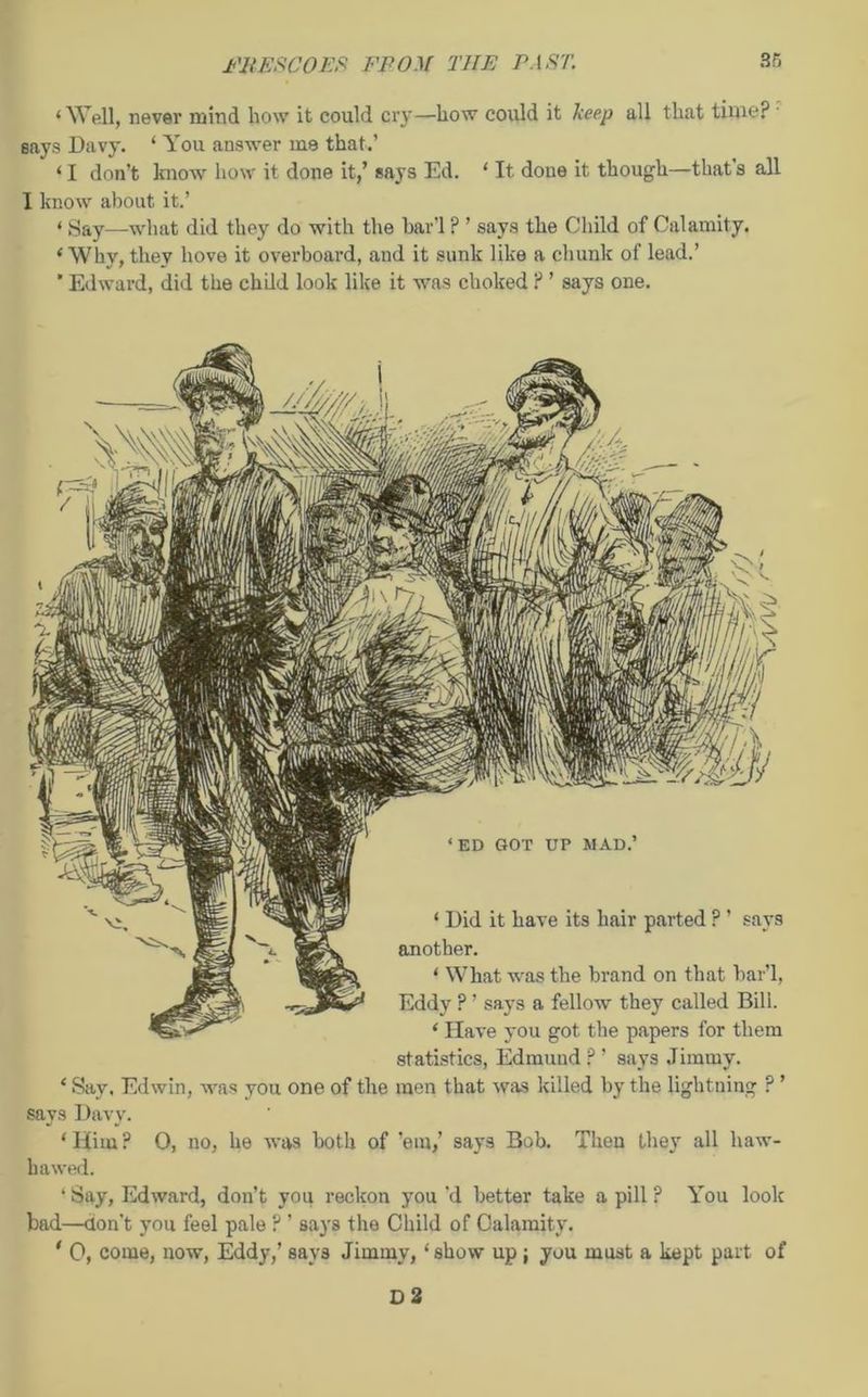 ‘Well, never mind liow it could cry—how could it keep all that time? • Bays Davy. 1 You answer me that.’ ‘ I don’t know how it done it,’ says Ed. ‘ It done it though—that s all I know about it.’ ‘ Say—what did they do with the bar'l ? ’ says the Child of Calamity. ‘Why, they hove it overboard, and it sunk like a chunk of lead.’ * Edward, did the child look like it was choked ? ’ says one. statistics, Edmund?’ says Jimmy. ‘ Say, Edwin, was you one of the men that was killed by the lightning ? ’ says Davy. ‘ Him ? 0, no, he was both of ’em,’ says Bob. Then they all liaw- hawed. ‘ Say, Edward, don’t you reckon you’d better take a pill ? You look bad—don't you feel pale ? ’ says the Child of Calamity. * 0, come, now, Eddy,’ says Jimmy, ‘ show up ; you must a kept part of
