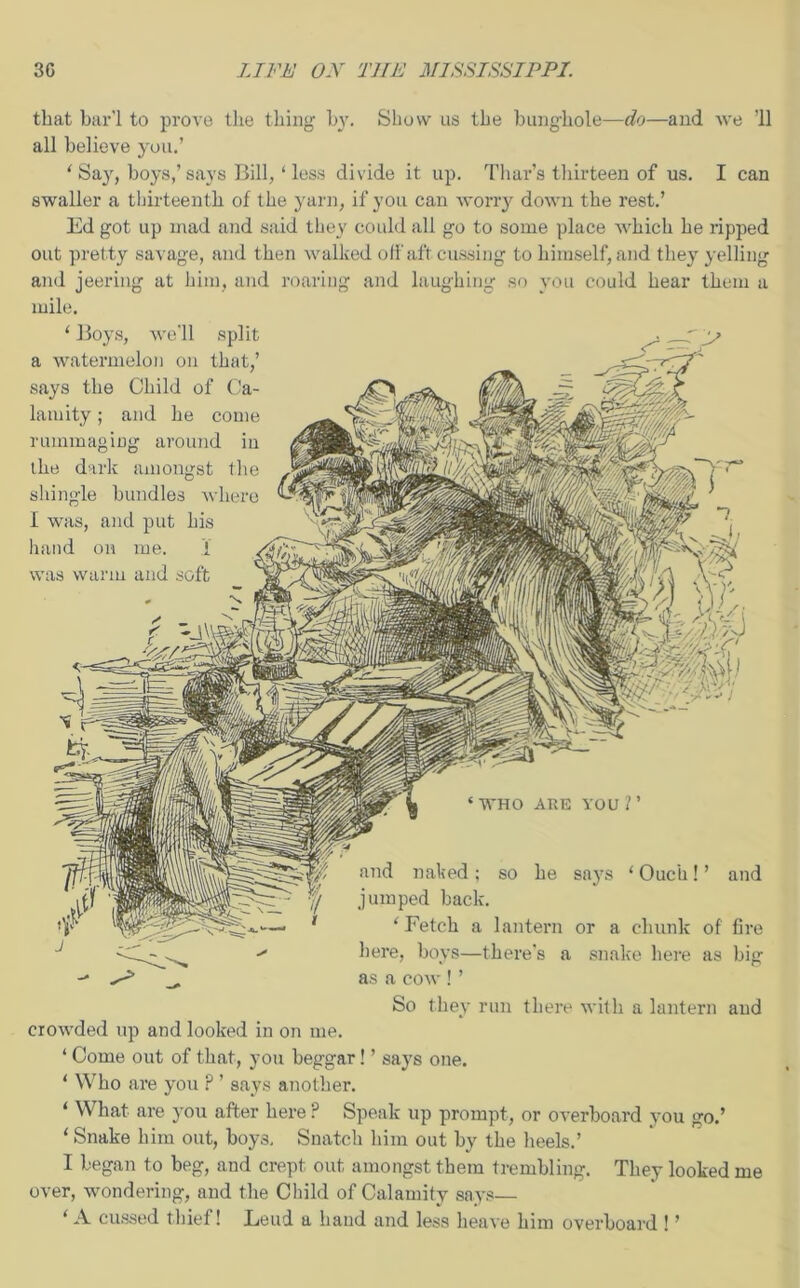 that bar’l to prove the thing by. Show us the bunghole—do—and we ’ll all believe you.’ ‘ Say, boys,’ says Bill, ‘ less divide it up. Thar’s thirteen of us. I can swaller a thirteenth of the yarn, if you can worry down the rest.’ Ed got up mad and said they could all go to some place which he ripped out pretty savage, and then walked off aft cussing to himself, and they yelling and jeering at him, and roaring and laughing so you could hear them a mile. ‘ Boys, we'll split a watermelon on that,’ says the Child of Ca- lamity ; and he come rummaging around in the dark amongst the shingle bundles where I was, and put his hand on me. 1 was warm and soft . -s ‘WHO ARE YOU?’ and naked; so he says ‘Ouch!’ and jumped back. ‘Fetch a lantern or a chunk of fire here, boys—there’s a snake here as big as a cow ! ’ So they run there with a lantern and crowded up and looked in on me. ‘ Come out of that, you beggar! ’ says one. ‘ Who are you ? ’ says another. ‘ What are you after here P Speak up prompt, or overboard you go.’ ‘ Snake him out, boys. Snatch him out by the heels.’ I began to beg, and crept out amongst them trembling. They looked me over, wondering, and the Child of Calamity says— ‘ A. cussed thief! Loud a hand and less heave him overboard ! ’
