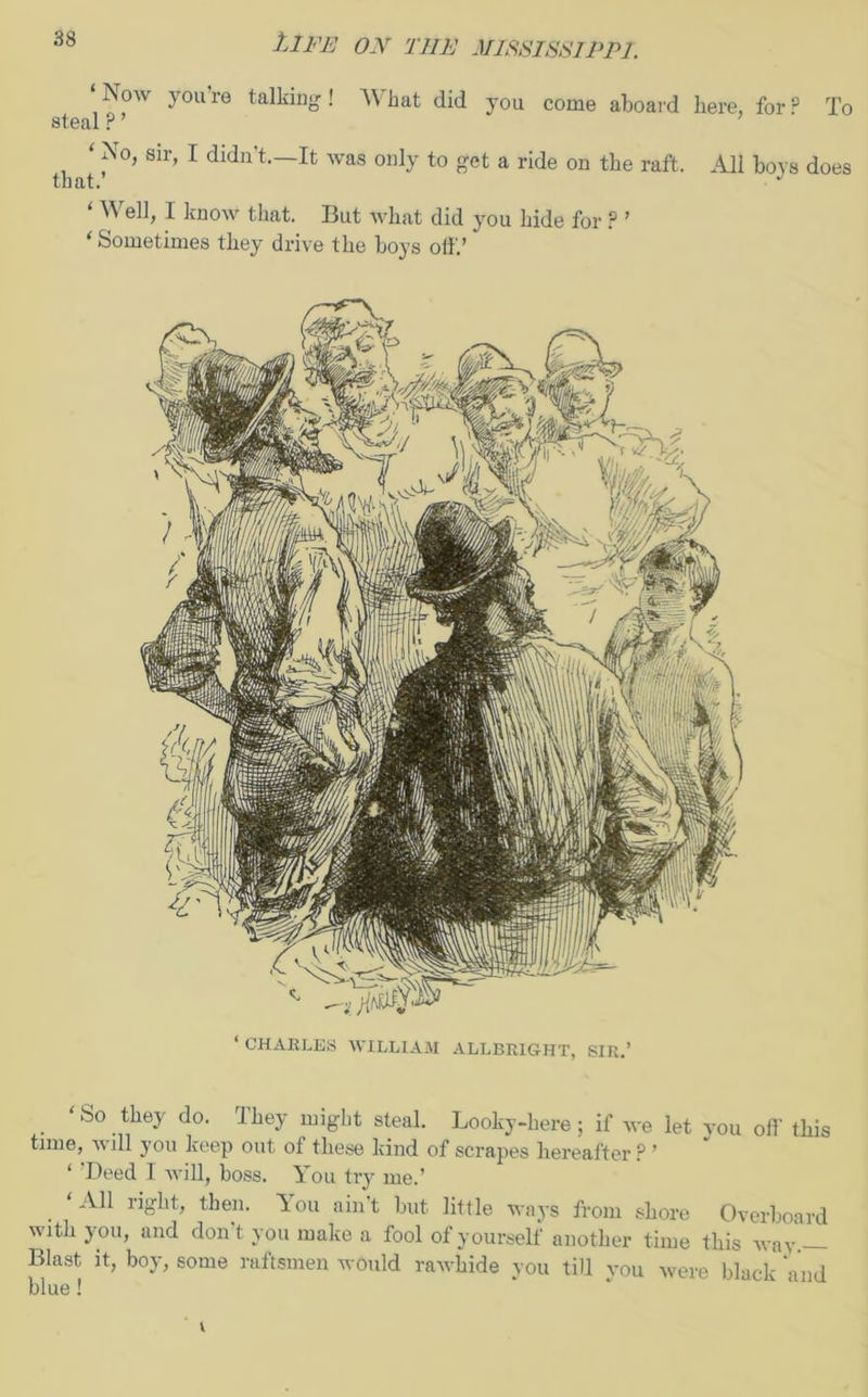 ‘Now y°u’re talking ! What did you come aboard here, for P To steal ? ’ that. ‘ ?°> sir’ 1 didn?t.—It was only to get a ride on the raft. All boys does ‘ Well, I know that. But what did you hide for ? ’ ‘ Sometimes they drive the boys off.’ ‘ CHARLES WILLIAM ALLBRIGHT, SIR.’ So they do. Ihey might steal. Looky-here; if we let you off this time, will you keep out of these kind of scrapes hereafter ? ’ ‘ ’Deed I will, boss. You try me.’ All right, then. You ain’t but little ways from shore Overboard with you, and don’t you make a fool of yourself another time this way. Blast it, boy, some raftsmen would rawhide you till vou were black 'and blue!